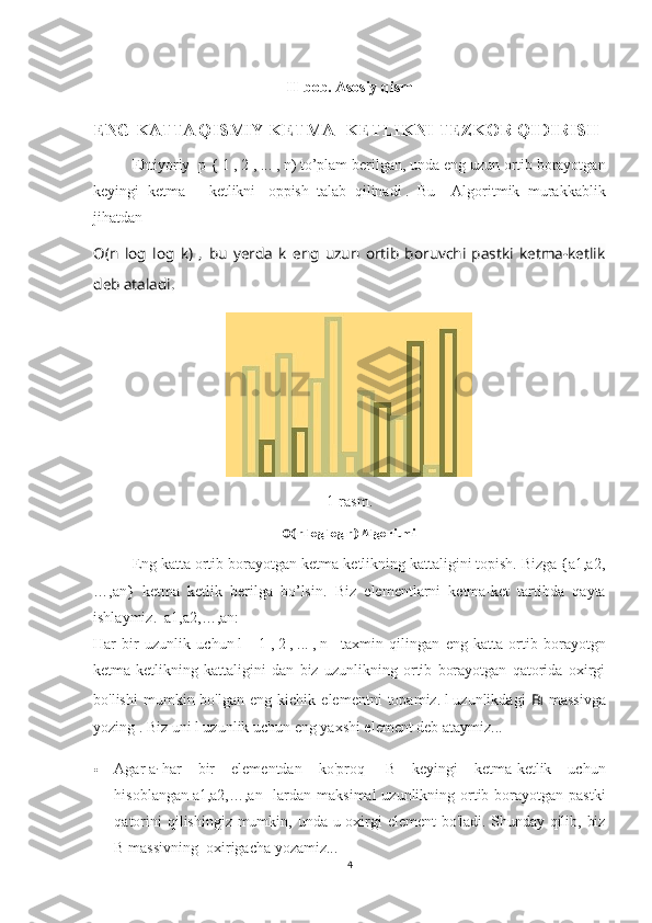 II-bob. Asosiy qism
ENG KATTA QISMIY KETMA- KETLIKNI TEZKOR QIDIRISH  
  Ehtiyoriy  p   {   1   ,   2   ,   ...   ,   n)   to’plam berilgan, unda eng uzun ortib borayotgan
keyingi   ketma   –   ketlikni     oppish   talab   qilinadi   .   Bu     Algoritmik   murakkablik
jihatdan 
O ( n   log   log   k )   ,   bu   yerda   k   eng   uzun   ortib   boruvchi   pastki   ketma-ketlik
deb ataladi.
1-rasm.
O(n log log n) Algoritmi
Eng katta ortib borayotgan ketma-ketlikning kattaligini topish. Bizga {a1,a2,
…,an}   ketma   ketlik   berilga   bo’lsin.   Biz   elementlarni   ketma-ket   tartibda   qayta
ishlaymiz.    a1,a2,…,an :
Har   bir   uzunlik   uchun   l   =   1   ,   2   ,   ...   ,   n       taxmin   qilingan   eng   katta   ortib   borayotgn
ketma-ketlikning   kattaligini   dan   biz   uzunlikning   ortib   borayotgan   qatorida   oxirgi
bo'lishi   mumkin  bo'lgan   eng   kichik   elementni   topamiz.   l   uzunlikdagi   B l   massivga
yozing   .   Biz uni l uzunlik uchun eng yaxshi element deb ataymiz...
 Agar   a
i   har   bir   elementdan   ko'proq     B   keyingi   ketma-ketlik   uchun
hisoblangan   a1,a2,…,an     lardan maksimal  uzunlikning ortib borayotgan pastki
qatorini  qilishingiz mumkin, unda u oxirgi  element  bo'ladi.   Shunday qilib, biz
B massivning  oxirigacha yozamiz...
4 