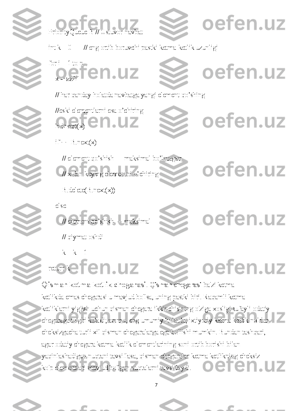     PriorityQueue B // Ustuvor navbat
    int k = 0       // eng ortib boruvchi pastki ketma-ketlik uzunligi
    for i = 1 to n
        x = ππ[i]
        // har qanday holatda navbatga yangi element qo’shing
        //eski elementlarni esa o’chiring
        B.insert(x)
        if  ∃∃  B.next(x)
            // element qo’shish — maksimal bo’lmagan
            // x dan keying elementni o’chiring 
            B.delete(B.next(x))
        else
            // element qo’shish — maksimal
            // qiymat oshdi
            k = k + 1           
    return k
Qisman ketma-ketlik chegarasi .  Qisman chegarasi   ba'zi   ketma-
ketlikda   emas   chegarasi   u mavjud bo'lsa, uning pastki biri.   Raqamli ketma-
ketliklarni yig'ish uchun qisman chegara ikkinchisining o'ziga xosligi tufayli odatiy
chegaraga to'g'ri keladi; ammo, eng umumiy holatda, ixtiyoriy ketma-ketlik noldan
cheksizgacha turli xil qisman chegaralarga ega bo'lishi mumkin.   Bundan tashqari, 
agar odatiy chegara ketma-ketlik elementlarining soni ortib borishi bilan 
yaqinlashadigan nuqtani tavsiflasa, qisman chegaralar ketma-ketlikning cheksiz 
ko'p elementlari mavjud bo'lgan nuqtalarni tavsiflaydi.
7 