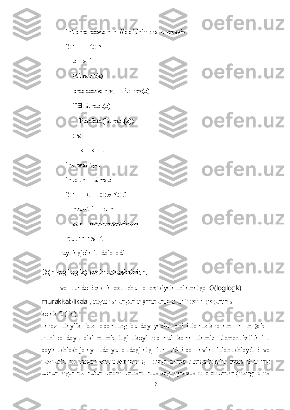     int predecessor[n] // qo’shimcha n massiv
    for i = 1 to n
        x = π[i]
        B.insert(x)
        predecessor[x] = B.prev(x)
        if  ∃  B.next(x)
            B.delete(B.next(x))
        else
            k = k + 1
    int result[k]
    int cur = B.max
    for i = k - 1 downto 0
        result[i] = cur
        cur = predecessor[cur]
    return result
quyidagicha ifodalanadi.
O (n log log k) optimallashtirish.
  van Emde Boas daraxt   uchun operatsiyalarini amalga    O ( loglog k ) 
murakkablikda  , qayta ishlangan qiymatlarning alifbosini qisqartirish 
kerak   O   (   k   ) …
Faraz   qilaylik,   biz   raqamning   bunday   yaqinligini   bilamiz   k   raqam     m   :   m   ⩾   k   .
Buni qanday topish mumkinligini keyinroq muhokama qilamiz. Element kalitlarini
qayta  ishlash  jarayonida yuqoridagi   algoritm   LIS   faqat  navbat   bilan ishlaydi   B   va
navbatda bo'lmagan ketma-ketlikning oldingi elementlariga bog'liq emas.   Shuning
uchun, agar biz butun ketma-ketlikni bloklarga ajratsak   m   elementlar (oxirgi blok
9 