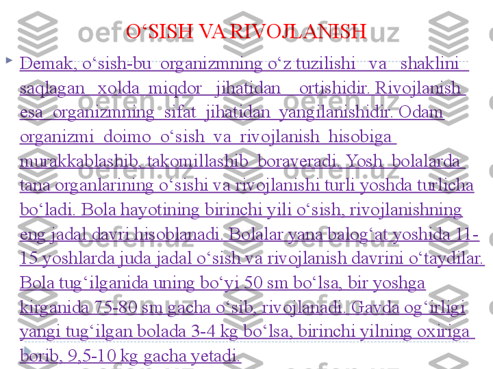 O‘SISH VA RIVOJLANISH

Demak, o‘sish-bu  organizmning o‘z tuzilishi   va   shaklini   
saqlagan   xolda  miqdor   jihatidan    ortishidir. Rivojlanish  
esa  organizmning  sifat  jihatidan  yangilanishidir. Odam 
organizmi  doimo  o‘sish  va  rivojlanish  hisobiga  
murakkablashib, takomillashib  boraveradi. Yosh  bolalarda  
tana organlarining o‘sishi va rivojlanishi turli yoshda turlicha 
bo‘ladi. Bola hayotining birinchi yili o‘sish, rivojlanishning 
eng jadal davri hisoblanadi. Bolalar yana balog‘at yoshida 11-
15 yoshlarda juda jadal o‘sish va rivojlanish davrini o‘taydilar. 
Bola tug‘ilganida uning bo‘yi 50 sm bo‘lsa, bir yoshga 
kirganida 75-80 sm gacha o‘sib, rivojlanadi. Gavda og‘irligi 
yangi tug‘ilgan bolada 3-4 kg bo‘lsa, birinchi yilning oxiriga  
borib, 9,5-10 kg gacha yetadi.  