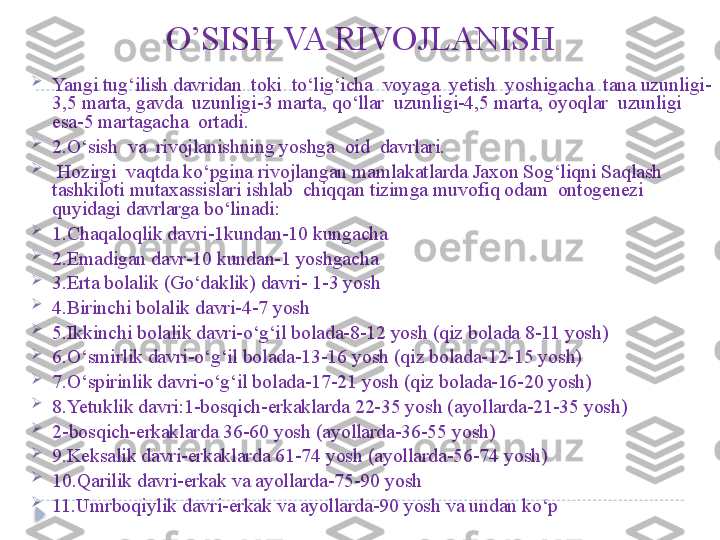 O’SISH VA RIVOJLANISH

Yangi tug‘ilish davridan  toki  to‘lig‘icha  voyaga  yetish  yoshigacha  tana uzunligi-
3,5 marta, gavda  uzunligi-3 marta, qo‘llar  uzunligi-4,5 marta, oyoqlar  uzunligi 
esa-5 martagacha  ortadi. 

2.O‘sish  va  rivojlanishning yoshga  oid  davrlari. 

  Hozirgi  vaqtda ko‘pgina rivojlangan mamlakatlarda Jaxon Sog‘liqni Saqlash 
tashkiloti mutaxassislari ishlab  chiqqan tizimga muvofiq odam  ontogenezi 
quyidagi davrlarga bo‘linadi:

1.Chaqaloqlik davri-1kundan-10 kungacha

2.Emadigan davr-10 kundan-1 yoshgacha

3.Erta bolalik (Go‘daklik) davri- 1-3 yosh

4.Birinchi bolalik davri-4-7 yosh

5.Ikkinchi bolalik davri-o‘g‘il bolada-8-12 yosh (qiz bolada 8-11 yosh)

6.O‘smirlik davri-o‘g‘il bolada-13-16 yosh (qiz bolada-12-15 yosh)

7.O‘spirinlik davri-o‘g‘il bolada-17-21 yosh (qiz bolada-16-20 yosh)

8.Yetuklik davri:1-bosqich-erkaklarda 22-35 yosh (ayollarda-21-35 yosh)

2-bosqich-erkaklarda 36-60 yosh (ayollarda-36-55 yosh)

9.Keksalik davri-erkaklarda 61-74 yosh (ayollarda-56-74 yosh)

10.Qarilik davri-erkak va ayollarda-75-90 yosh

11.Umrboqiylik davri-erkak va ayollarda-90 yosh va undan ko‘p  