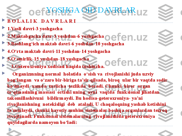 YOSHGA OID DAVRLAR

B O L A L I K   D A V R L A R I

1.Yasli davri-3 yoshgacha

2.Maktabgacha davr-3 yoshdan-6 yoshgacha

3.Boshlang‘ich maktab davri-6 yoshdan-10 yoshgacha

4.O‘rta maktab davri-11 yoshdan-14 yoshgacha

5.O‘smirlik-15 yoshdan-18 yoshgacha

    3.Geteroxroniya xodisasi haqida tushincha. 

     Organizmning normal  holatida  o‘sish va  rivojlanishi juda uzviy 
bog‘langan  va o‘zaro bir-biriga ta’sir qilsada, biroq  ular bir vaqtda sodir 
bo‘lmaydi  xamda  turlicha  tezlikda  boradi. Chunki  biror  organ 
to‘qimasining massasi  ortishi uning  ayni  vaqtda  funksional jihatdan 
takomillashivuni   bildirmaydi. Bu hodisa-geteroxroniya- ya’ni 
rivojlanishning  notekisligi  deb  ataladi. U chaqaloqning yashab ketishini 
ta’minlaydi, chunki hayotiy muhim sistemalar boshqa organlardan tezroq 
rivojlanadi. Funksional sistemalarning  rivojlanishida geteroxroniya 
quyidagilarda namoyon bo‘ladi:  