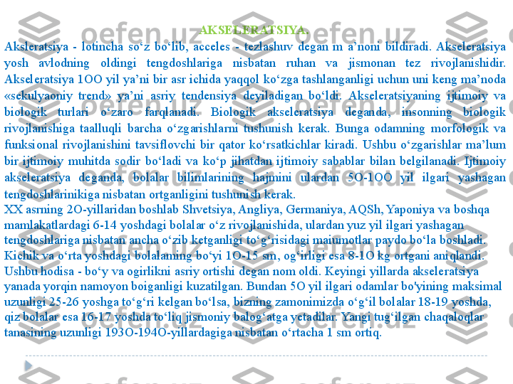 AKSELERATSIYA. 
Aksleratsiya  -  lotincha  so‘z  bo‘lib,  acceles  -  tezlashuv  degan  m  a’noni  bildiradi.  Akseleratsiya 
yosh  avlodning  oldingi  tengdoshlariga  nisbatan  ruhan  va  jismonan  tez  rivojlanishidir. 
Akseleratsiya 1OO yil ya’ni bir asr ichida yaqqol ko‘zga tashlanganligi uchun uni keng ma’noda 
«sekulyaoniy  trend»  ya’ni  asriy  tendensiya  deyiladigan  bo‘ldi.  Akseleratsiyaning  ijtimoiy  va 
biologik  turlari  o‘zaro  farqlanadi.  Biologik  akseleratsiya  deganda,  insonning  biologik 
rivojlanishiga  taalluqli  barcha  o‘zgarishlarni  tushunish  kerak.  Bunga  odamning  morfologik  va 
funksional  rivojlanishini  tavsiflovchi  bir  qator  ko‘rsatkichlar  kiradi.  Ushbu  o‘zgarishlar  ma’lum 
bir  ijtimoiy  muhitda  sodir  bo‘ladi  va  ko‘p  jihatdan  ijtimoiy  sabablar  bilan  belgilanadi.  Ijtimoiy 
akseleratsiya  deganda,  bolalar  bilimlarining  hajmini  ulardan  5O-1OO  yil  ilgari  yashagan 
tengdoshlarinikiga nisbatan ortganligini tushunish kerak. 
XX asrning 2O-yillaridan boshlab Shvetsiya, Angliya, Germaniya, AQSh, Yaponiya va boshqa 
mamlakatlardagi 6-14 yoshdagi bolalar o‘z rivojlanishida, ulardan yuz yil ilgari yashagan 
tengdoshlariga nisbatan ancha o‘zib ketganligi to‘g‘risidagi maiumotlar paydo bo‘la boshladi. 
Kichik va o‘rta yoshdagi bolalaming bo‘yi 1O-15 sm, og‘irligi esa 8-1O kg ortgani aniqlandi. 
Ushbu hodisa - bo‘y va ogirlikni asriy ortishi degan nom oldi. Keyingi yillarda akseleratsiya 
yanada yorqin namoyon boiganligi kuzatilgan. Bundan 5O yil ilgari odamlar bo'yining maksimal 
uzunligi 25-26 yoshga to‘g‘ri kelgan bo‘lsa, bizning zamonimizda o‘g‘il bolalar 18-19 yoshda, 
qiz bolalar esa 16-17 yoshda to‘liq jismoniy balog‘atga yetadilar. Yangi tug‘ilgan chaqaloqlar 
tanasining uzunligi 193O-194O-yillardagiga nisbatan o‘rtacha 1 sm ortiq.  