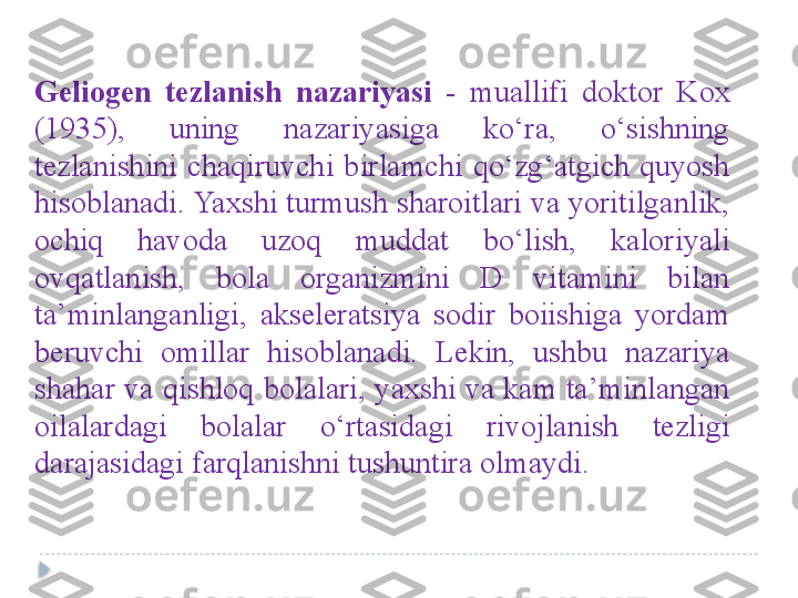 Geliogen  tezlanish  nazariyasi   -  muallifi  doktor  Kox 
(1935),  uning  nazariyasiga  ko‘ra,  o‘sishning 
tezlanishini  chaqiruvchi  birlamchi  qo‘zg‘atgich  quyosh 
hisoblanadi. Yaxshi turmush sharoitlari va yoritilganlik, 
ochiq  havoda  uzoq  muddat  bo‘lish,  kaloriyali 
ovqatlanish,  bola  organizmini  D  vitamini  bilan 
ta’minlanganligi,  akseleratsiya  sodir  boiishiga  yordam 
beruvchi  omillar  hisoblanadi.  Lekin,  ushbu  nazariya 
shahar va qishloq bolalari, yaxshi va kam ta’minlangan 
oilalardagi  bolalar  o‘rtasidagi  rivojlanish  tezligi 
darajasidagi farqlanishni tushuntira olmaydi.   