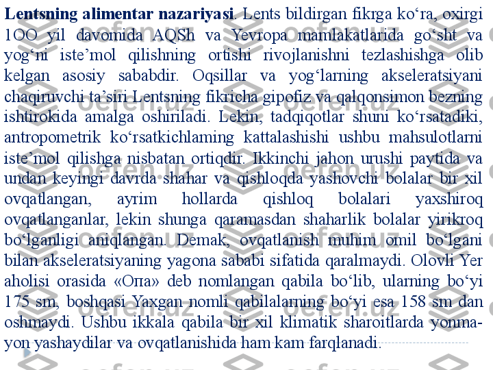 Lentsning alimentar nazariyasi . Lents bildirgan fikrga ko‘ra, oxirgi 
1OO  yil  davomida  AQSh  va  Yevropa  mamlakatlarida  go‘sht  va 
yog‘ni  iste’mol  qilishning  ortishi  rivojlanishni  tezlashishga  olib 
kelgan  asosiy  sababdir.  Oqsillar  va  yog‘larning  akseleratsiyani 
chaqiruvchi ta’siri Lentsning fikricha gipofiz va qalqonsimon bezning 
ishtirokida  amalga  oshiriladi.  Lekin,  tadqiqotlar  shuni  ko‘rsatadiki, 
antropometrik  ko‘rsatkichlaming  kattalashishi  ushbu  mahsulotlarni 
iste’mol  qilishga  nisbatan  ortiqdir.  Ikkinchi  jahon  urushi  paytida  va 
undan  keyingi  davrda  shahar  va  qishloqda  yashovchi  bolalar  bir  xil 
ovqatlangan,  ayrim  hollarda  qishloq  bolalari  yaxshiroq 
ovqatlanganlar,  lekin  shunga  qaramasdan  shaharlik  bolalar  yirikroq 
bo‘lganligi  aniqlangan.  Demak,  ovqatlanish  muhim  omil  bo‘lgani 
bilan akseleratsiyaning yagona sababi sifatida qaralmaydi. Olovli Yer 
aholisi  orasida  « Опа »  deb  nomlangan  qabila  bo‘lib,  ularning  bo‘yi 
175  sm,  boshqasi  Yaxgan  nomli  qabilalarning  bo‘yi  esa  158  sm  dan 
oshmaydi.  Ushbu  ikkala  qabila  bir  xil  klimatik  sharoitlarda  yonma-
yon yashaydilar va ovqatlanishida ham kam farqlanadi.  