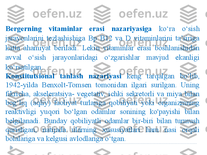 Bergerning  vitaminlar  erasi  nazariyasiga   ko‘ra  o‘sish 
jarayonlarini  tezlashishiga  Bp  B12  va  D  vitaminlarini  ta’siriga 
katta  ahamiyat  beriladi.  Lekin  vitaminlar  erasi  boshlanishidan 
avval  o‘sish  jarayonlaridagi  o‘zgarishlar  mavjud  ekanligi 
ko‘rsatilgan. 
Konstitutsional  tanlash  nazariyasi   keng  tarqalgan  bo‘lib, 
1942-yilda  Benxolt-Tomsen  tomonidan  ilgari  surilgan.  Uning 
fikricha,  akseleratsiya-  vegetativ,  ichki  sekretorli  va  miya  bilan 
bog‘liq  (aqliy)  faoliyat  turlariga  qobiliyati  yoki  organizmning 
reaktivligi  yuqori  bo‘lgan  odamlar  sonining  ko'payishi  bilan 
belgilanadi.  Bunday  qobiliyatli  odamlar  bir-biri  bilan  turmush 
qurishgan,  natijada  ularning  xususiyatlari  ham  nasi  orqali 
bolalariga va kelgusi avlodlariga o‘tgan.  