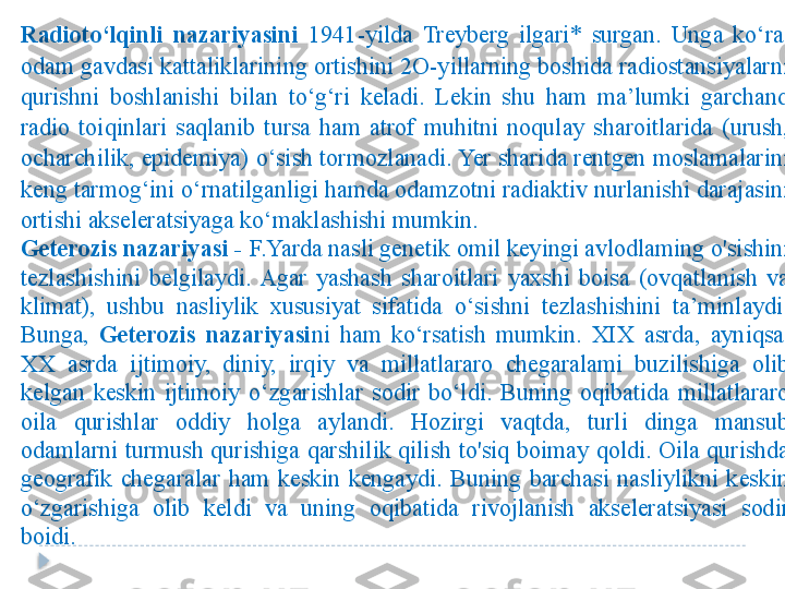 Radioto‘lqinli  nazariyasini   1941-yilda  Treyberg  ilgari*  surgan.  Unga  ko‘ra, 
odam gavdasi kattaliklarining ortishini 2O-yillarning boshida radiostansiyalarni 
qurishni  boshlanishi  bilan  to‘g‘ri  keladi.  Lekin  shu  ham  ma’lumki  garchand 
radio  toiqinlari  saqlanib  tursa  ham  atrof  muhitni  noqulay  sharoitlarida  (urush, 
ocharchilik, epidemiya) o‘sish tormozlanadi. Yer sharida rentgen moslamalarini 
keng tarmog‘ini o‘rnatilganligi hamda odamzotni radiaktiv nurlanishi darajasini 
ortishi akseleratsiyaga ko‘maklashishi mumkin. 
Geterozis nazariyasi -  F.Yarda nasli genetik omil keyingi avlodlaming o'sishini 
tezlashishini  belgilaydi.  Agar  yashash  sharoitlari  yaxshi  boisa  (ovqatlanish  va 
klimat),  ushbu  nasliylik  xususiyat  sifatida  o‘sishni  tezlashishini  ta’minlaydi. 
Bunga,  Geterozis  nazariyasi ni  ham  ko‘rsatish  mumkin.  XIX  asrda,  ayniqsa, 
XX  asrda  ijtimoiy,  diniy,  irqiy  va  millatlararo  chegaralami  buzilishiga  olib 
kelgan  keskin  ijtimoiy  o‘zgarishlar  sodir  bo‘ldi.  Buning  oqibatida  millatlararo 
oila  qurishlar  oddiy  holga  aylandi.  Hozirgi  vaqtda,  turli  dinga  mansub 
odamlarni turmush qurishiga qarshilik  qilish to'siq boimay qoldi. Oila qurishda 
geografik  chegaralar  ham  keskin  kengaydi.  Buning  barchasi  nasliylikni  keskin 
o‘zgarishiga  olib  keldi  va  uning  oqibatida  rivojlanish  akseleratsiyasi  sodir 
boidi.  