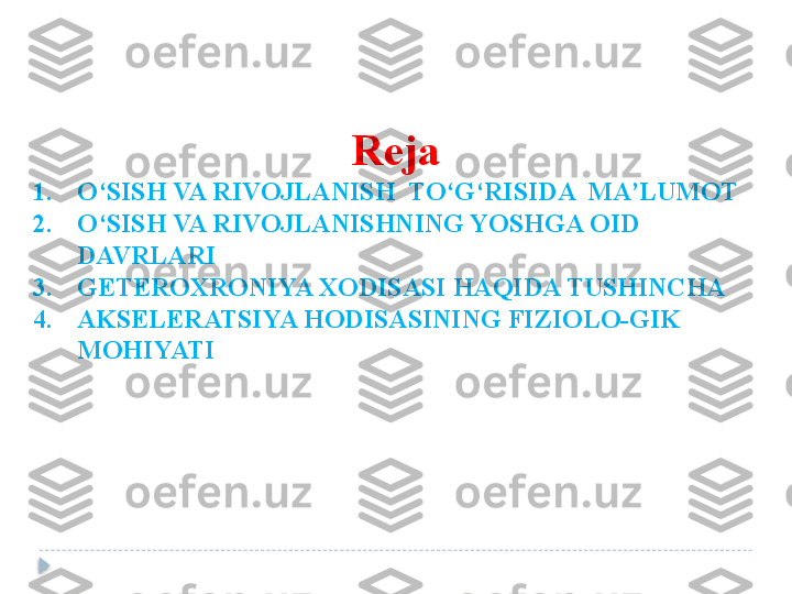 Reja
1. O‘SISH VA RIVOJLANISH  TO‘G‘RISIDA  MA’LUMOT
2. O‘SISH VA RIVOJLANISHNING YOSHGA OID 
DAVRLARI
3. GETEROXRONIYA XODISASI HAQIDA TUSHINCHA
4. AKSELERATSIYA HODISASINING FIZIOLO-GIK 
MOHIYATI  