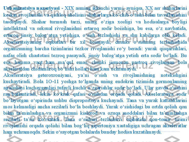 Urbanizatsiya nazariyasi  - XIX asming ikkinchi yarmi, ayniqsa, XX asr shaharlarini 
keskin rivojlanishi va qishloq aholisini shaharlarga ko‘chib o‘tishi bilan tavsiflanishini 
tasdiqlaydi.  Shahar  turmush  tarzi,  uning  o‘ziga  xosligi  va  hodisalarga  boyligi 
intellektual  va  seksual  rivojlanishni  ertaroq  sodir  boiishiga,  bu  esa,  o‘z  navbatida, 
ertaroq  jinsiy  balog‘atga  yetishiga,  o‘sish  tezlashishi  va  shu  kabilarga  olib  keladi. 
Akseleratsiyaning  oqibatlari  bir  xil  boimaydi,  chunki  o‘sishning  tezlashishida 
organizmning  barcha  tizimlarini  tezkor  rivojlanishi  ro‘y  beradi:  yurak  qisqarishlari, 
nafas  olish  chastotasi  tezroq  pasayadi,  jinsiy  balog‘atga  yetish  erta  sodir  bo'ladi.  Bu 
esa,  hamma  vaqt  ham  ma’qul  emas,  chunki  jismonan  pastroq  rivojlangan  bola 
akseleratdan chidamliroq bo‘lishi hollari ham kam uchramaydi.
Akseleratsiya  geteroxroniyani,  ya’ni  o‘sish  va  rivojlanishning  notekishgini 
kuchaytiradi.  Bola  1O-11  yoshga  to‘lganda  uning  endokrin  tizimida  gormonlaming 
ajralishini  kuchayganligi  tufayli  kuchli  o‘zgarishlar  sodir  bo‘ladi.  Ular  gavda  o'sishini 
rag‘batlantiradi,  lekin  ko‘krak  qafasi  o'sishdan  orqada  qoladi.  Akseleratsiya  sodir 
bo‘layotgan  o‘spirinda  ushbu  disproportsiya  kuchayadi.  Tana  va  yurak  kattaliklarini 
mos  kelmasligi  ancha  sezilarli  bo‘la  boshlaydi. Yurak  o‘sishidagi  bu  ortda  qolish  qon 
bilan  ta’minlashga  va  organizmni  kislorod  va  ozuqa  moddalari  bilan  ta’minlashga 
sezilarli  ta’sir  ko‘rsatadi.  Tana  o‘sishini  tezlashuvi  oqibatida  qon-tomir  tizimi 
rivojlanishi  orqada  qolishi  bilan  bog‘liq  gipertoniya  xastaligiga  uchragan  akseleratlar 
ham uchramoqda. Sekin o‘sayotgan bolalarda bunday hodisa kuzatilmaydi.   