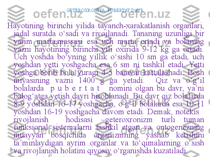 G Е T Е ROXRONIYA, PUBERTAT DAVR
Hayotining  birinchi  yilida  tayanch-xarakatlanish  organlari, 
jadal  suratda  o‘sadi  va  rivojlanadi.  Tananing  uzunligi  bir 
yarim  marta,massasi  esa  uch  marta  ortadi  va  bolaning 
vazni  hayotining  birinchi  yili  oxirida  9-12  kg  ga  ortadi. 
Uch  yoshda  bo‘yning  yillik  o‘sishi  10  sm  ga  etadi,  uch 
yoshdan  yetti  yoshgacha  esa  6  sm  ni  tashkil  etadi.  Yetti 
yoshga  borib  bola  yuragi  4-5  baravar  kattalashadi.  Bosh 
miyasining  vazni  1400  g  ga  yetadi.    Qiz  va  o‘g‘il 
bolalarda    p  u  b  e  r  t  a  t      nomini  olgan  bu  davr,  ya’ni 
balog‘atga yetish davri hisoblanadi. Bu davr qiz bolalarda 
8-9  yoshdan  16-17  yoshgacha,  o‘g‘il  bolalarda  esa  10-11 
yoshdan  16-19  yoshgacha  davom  etadi.  Demak,  notekis     
rivojlanish    hodisasi  –geteroxronizm  turli  tuman 
funksional  sistemalarni  tashkil  etgan  va  ontogenezning 
muayyan  bosqichida  organizmning  yashab  ketishini 
ta’minlaydigan  ayrim  organlar  va  to‘qimalarning  o‘sish 
va rivojlanish holatini qiyosiy o‘rganishda kuzatiladi.  