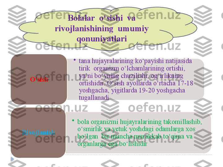   Bolalar  o‘sishi  va  
rivojlanishining  umumiy
qonuniyatlari
•
tana hujayralarining ko‘payishi natijasida 
tirik  organizm o‘lchamlarining ortishi, 
ya’ni bo‘yning chuzilishi, og‘irlikning 
ortishidir. O‘sish ayollarda o‘rtacha 17-18 
yoshgacha, yigitlarda 19-20 yoshgacha 
tugallanadiO’sish  
•
bola organizmi hujayralarining takomillashib, 
o‘smirlik va yetuk yoshdagi odamlarga xos  
bo‘lgan  bir muncha murakkab to‘qima va 
organlarga ega bo‘lishidirRivojlanish        