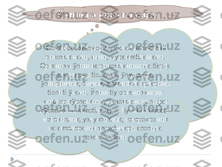   Организм жисмонан, ақлан ва жинсий 
ривожланади, яъни, мураккаблашади. 
Организм ўсиш ва ривожланишида барча 
этапларни болалик, ўсмирлик, 
ўспиринлик, ёшлик, етуклик даврларини 
босиб ўтади. Ўсиш бу организмнинг 
миқдор кўрсаткичи, ривожланиш сифат 
кўрсаткичи ҳисобланади. Бу икки жараён 
нотекислик, узлуксизлик, гетерохроник 
ва акселерация жараёнлари асосида 
юзага чиқади  Ўсиш ва ривожланиш    