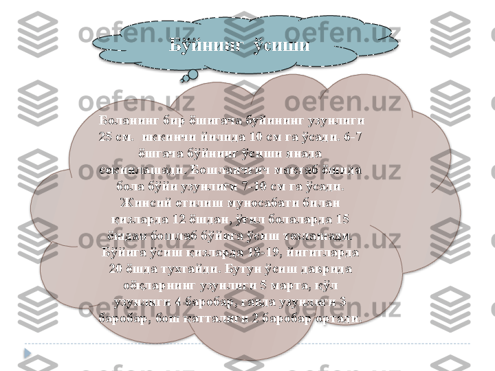    Бўйнинг  ўсиши
 
  Боланинг бир ёшигача буйининг узунлиги 
25 см.  иккинчи йилида 10 см га  ўсади.  6 - 7 
ёшгача б ў йнинг ўсиши янада 
секинлашади. Бошланч ғ ич мактаб ёшида 
бола б ў йи узунлиги 7 - 10 см га ўсади. 
Жинсий етилиш муносабати билан 
қ изларда 12 ёшдан,  ўғ ил болаларда 15 
ёшдан бошлаб б ў йига ўсиш тезлашади. 
Б ў йига ўсиш қизларда 18 - 19, йигитларда 
20 ёшда тухтайди. Бутун ўсиш даврида 
оёқларнинг узунлиги 5 марта,  қў л 
узунлиги 4 баробар, гавда узунлиги 3 
баробар, бош  катталиги  2 баробар ортади.    