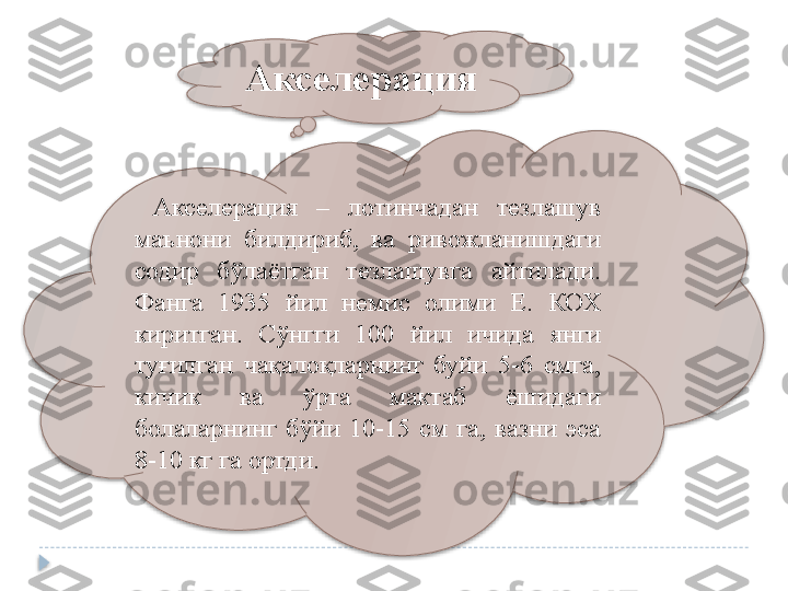 Акселерация
  Акселерация  –  лотинчадан  тезлашув 
маънони  билдириб,  ва  ривожланишдаги 
содир  бўлаётган  тезлашувга  айтилади. 
Фанга  1935  йил  немис  олими  Е.  КОХ 
киритган.   Сўнгги  100  йил  ичида  янги 
туғилган  чақалоқларнинг  буйи  5-6  смга, 
кичик  ва  ўрта  мактаб  ёшидаги 
болаларнинг  бўйи  10-15  см  га,  вазни  эса 
8-10 кг га ортди .    