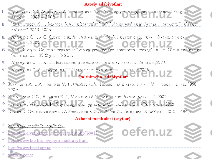 Asosiy adabiyotlar:
I. Q.Sodiqov, S.X Aripova, G.A. Shaxmurova. Yosh fiziologiyasi va gigiyena. Toshkent. “Yangi asr 
avlodi”. – 2009 y. 314 b.
II. Rajamuradov Z.T., Bozorov B.M. va boshqalar Yosh fiziologiyasi va gigiyenasi. Toshkent, “Tafakkur 
bo`stoni”-2013.-400b. 
III. Алматов К.Т., Л.С.Клемешева, А.Т.Матчанов, Ш.И.Алламуратов Улғайиш физиологияси. 
Тошкент, 2004. 
IV. M.S. Kuziyev. Odam va hayvonlar fiziologiyasi fanidan laboratoriya mashg ulotlari. O quv qo llanma. - ʻ ʻ ʻ
Samarqanda .  -  2020  yil .  - 186 bet.
V. Махмудов Э., Г. Ким. Возрастная физиология и основы гигиены Ташкент,2007.
VI. Махмудов Э.,Алламуродов Ш. Возрастная физиология. Ташкент, 2006.
Qo shimcha  adabiyotlar:	
ʻ

Хрипкова А.Г. ,  Антропова М.В .,  Фарбер Д.А .  Возрастная физиологии . -  M .:  Просве щение, 1990. - 
320 с.

Клемешева Л.С., Алматов К.Т., Матчанов А.Т.  Возрастная физиологии . – T. 2002.

Francis M. Walters, A.M. Physiology and hygiene. D.C. Heath and Co. – Publishers.  2005

Davies D. Child development A Practitioner's Guide// The Guilfordpress.  NewYork. –2010.-  494 p.
Axborot manbalari (saytlar):

http://bakumedinfo.com/index .

http://bio.olymp.mioo.ru/course/view.php?id=13

http://www.bio.bsu.by/physioha/kursy.html

http://www.fiziolog.ru/

www . ziyonet  