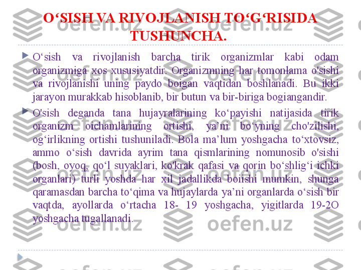 O SISH VA RIVOJLANISH TO G RISIDA ʻ ʻ ʻ
TUSHUNCHA.  

O‘sish  va  rivojlanish  barcha  tirik  organizmlar  kabi  odam 
organizmiga  xos  xususiyatdir.  Organizmning  har  tomonlama  o'sishi 
va  rivojlanishi  uning  paydo  boigan  vaqtidan  boshlanadi.  Bu  ikki 
jarayon murakkab hisoblanib, bir butun va bir-biriga bogiangandir. 

O'sish  deganda  tana  hujayralarining  ko‘payishi  natijasida  tirik 
organizm  oichamlarining  ortishi,  ya’ni  bo‘yning  cho'zilishi, 
og‘irlikning  ortishi  tushuniladi.  Bola  ma’lum  yoshgacha  to‘xtovsiz, 
ammo  o‘sish  davrida  ayrim  tana  qismlarining  nomunosib  o'sishi 
(bosh,  oyoq,  qo‘l  suyaklari,  ko'krak  qafasi  va  qorin  bo‘shlig‘i  ichki 
organlari)  turli  yoshda  har  xil  jadallikda  boiishi  mumkin,  shunga 
qaramasdan barcha to‘qima va hujaylarda ya’ni organlarda o‘sish bir 
vaqtda,  ayollarda  o‘rtacha  18-  19  yoshgacha,  yigitlarda  19-2O 
yoshgacha tugallanadi.  