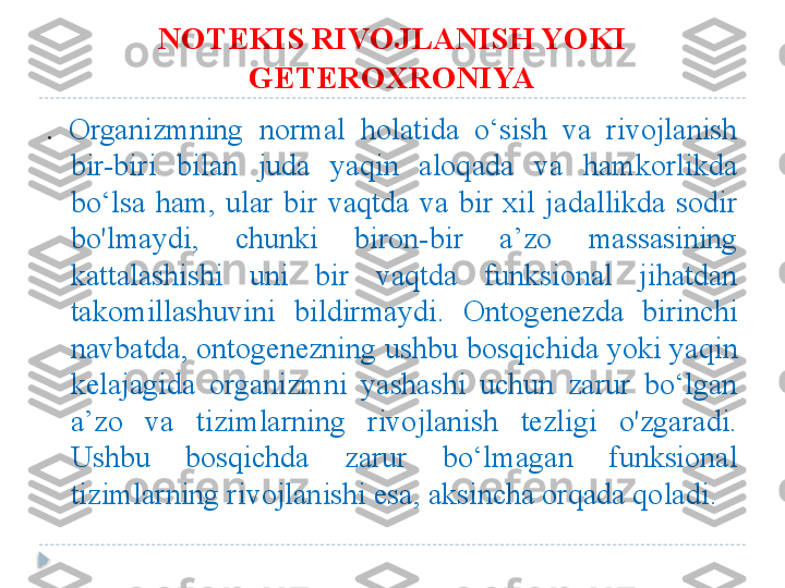 NOTEKIS RIVOJLANISH YOKI 
GETEROXRONIYA
.   Organizmning  normal  holatida  o‘sish  va  rivojlanish 
bir-biri  bilan  juda  yaqin  aloqada  va  hamkorlikda 
bo‘lsa  ham,  ular  bir  vaqtda  va  bir  xil  jadallikda  sodir 
bo'lmaydi,  chunki  biron-bir  a’zo  massasining 
kattalashishi  uni  bir  vaqtda  funksional  jihatdan 
takomillashuvini  bildirmaydi.  Ontogenezda  birinchi 
navbatda, ontogenezning ushbu bosqichida yoki yaqin 
kelajagida  organizmni  yashashi  uchun  zarur  bo‘lgan 
a’zo  va  tizimlarning  rivojlanish  tezligi  o'zgaradi. 
Ushbu  bosqichda  zarur  bo‘lmagan  funksional 
tizimlarning rivojlanishi esa, aksincha orqada qoladi.  