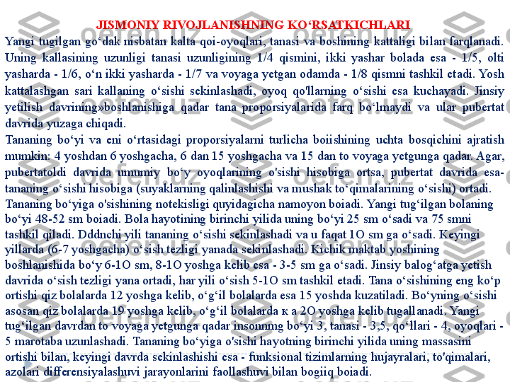 JISMONIY RIVOJLANISHNING KO‘RSATKICHLARI 
Yangi  tugilgan  go‘dak  nisbatan  kalta  qoi-oyoqlari,  tanasi  va  boshining  kattaligi  bilan  farqlanadi. 
Uning  kallasining  uzunligi  tanasi  uzunligining  1/4  qismini,  ikki  yashar  bolada  esa  -  1/5,  olti 
yasharda - 1/6, o‘n ikki yasharda - 1/7 va voyaga yetgan odamda - 1/8 qismni tashkil etadi. Yosh 
kattalashgan  sari  kallaning  o‘sishi  sekinlashadi,  oyoq  qo'llarning  o‘sishi  esa  kuchayadi.  Jinsiy 
yetilish  davrining»boshlanishiga  qadar  tana  proporsiyalarida  farq  bo‘lmaydi  va  ular  pubertat 
davrida yuzaga chiqadi. 
Tananing  bo‘yi  va  eni  o‘rtasidagi  proporsiyalarni  turlicha  boiishining  uchta  bosqichini  ajratish 
mumkin: 4 yoshdan 6 yoshgacha, 6 dan 15 yoshgacha va 15 dan to voyaga yetgunga qadar. Agar, 
pubertatoldi  davrida  umumiy  bo‘y  oyoqlarining  o'sishi  hisobiga  ortsa,  pubertat  davrida  esa-
tananing o‘sishi hisobiga (suyaklarning qalinlashishi va mushak to‘qimalarining o‘sishi) ortadi. 
Tananing bo‘yiga o'sishining notekisligi quyidagicha namoyon boiadi. Yangi tug‘ilgan bolaning 
bo‘yi 48-52 sm boiadi. Bola hayotining birinchi yilida uning bo‘yi 25 sm o‘sadi va 75 smni 
tashkil qiladi. Dddnchi yili tananing o‘sishi sekinlashadi va u faqat 1O sm ga o‘sadi. Keyingi 
yillarda (6-7 yoshgacha) o‘sish tezligi yanada sekinlashadi. Kichik maktab yoshining 
boshlanishida bo‘y 6-1O sm, 8-1O yoshga kelib esa - 3-5 sm ga o‘sadi. Jinsiy balog‘atga yetish 
davrida o‘sish tezligi yana ortadi, har yili o‘sish 5-1O sm tashkil etadi. Tana o‘sishining eng ko‘p 
ortishi qiz bolalarda 12 yoshga kelib, o‘g‘il bolalarda esa 15 yoshda kuzatiladi. Bo‘yning o‘sishi 
asosan qiz bolalarda 19 yoshga kelib, o‘g‘il bolalarda  к а  2O yoshga kelib tugallanadi. Yangi 
tug‘ilgan davrdan to voyaga yetgunga qadar insonnmg bo‘yi 3, tanasi - 3,5, qo‘llari - 4, oyoqlari - 
5 marotaba uzunlashadi. Tananing bo‘yiga o'sishi hayotning birinchi yilida uning massasini 
ortishi bilan, keyingi davrda sekinlashishi esa - funksional tizimlarning hujayralari, to'qimalari, 
azolari differensiyalashuvi jarayonlarini faollashuvi bilan bogiiq boiadi.   