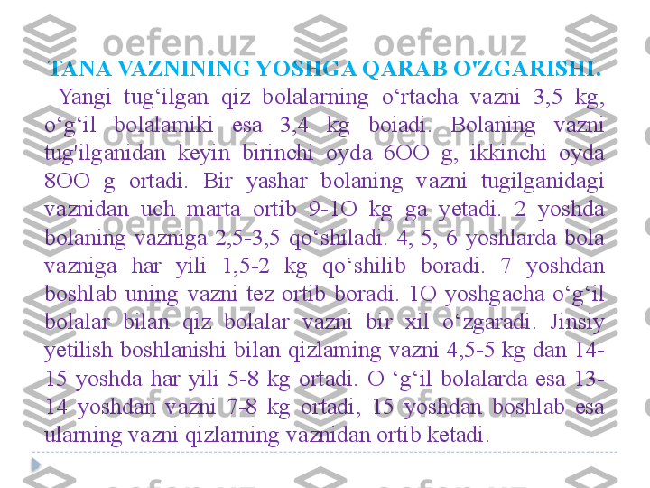 TANA VAZNINING YOSHGA QARAB O'ZGARISHI.
  Yangi  tug‘ilgan  qiz  bolalarning  o‘rtacha  vazni  3,5  kg, 
o‘g‘il  bolalamiki  esa  3,4  kg  boiadi.  Bolaning  vazni 
tug'ilganidan  keyin  birinchi  oyda  6OO  g,  ikkinchi  oyda 
8OO  g  ortadi.  Bir  yashar  bolaning  vazni  tugilganidagi 
vaznidan  uch  marta  ortib  9-1O  kg  ga  yetadi.  2  yoshda 
bolaning  vazniga  2,5-3,5  qo‘shiladi.  4,  5,  6  yoshlarda  bola 
vazniga  har  yili  1,5-2  kg  qo‘shilib  boradi.  7  yoshdan 
boshlab  uning  vazni  tez  ortib  boradi.  1O  yoshgacha  o‘g‘il 
bolalar  bilan  qiz  bolalar  vazni  bir  xil  o‘zgaradi.  Jinsiy 
yetilish boshlanishi bilan qizlaming vazni 4,5-5 kg dan 14-
15  yoshda  har  yili  5-8  kg  ortadi.  O  ‘g‘il  bolalarda  esa  13-
14  yoshdan  vazni  7-8  kg  ortadi,  15  yoshdan  boshlab  esa 
ularning vazni qizlarning vaznidan ortib ketadi.   