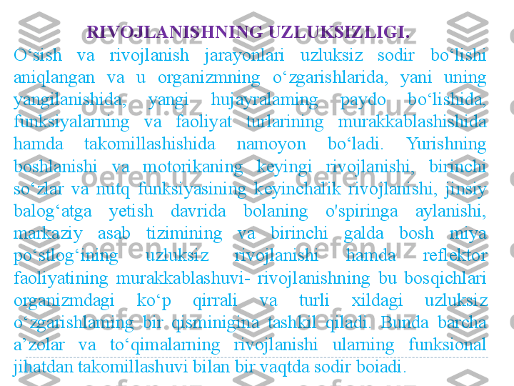 RIVOJLANISHNING UZLUKSIZLIGI.  
O‘sish  va  rivojlanish  jarayonlari  uzluksiz  sodir  bo‘lishi 
aniqlangan  va  u  organizmning  o‘zgarishlarida,  yani  uning 
yangilanishida,  yangi  hujayralaming  paydo  bo‘lishida, 
funksiyalarning  va  faoliyat  turlarining  murakkablashishida 
hamda  takomillashishida  namoyon  bo‘ladi.  Yurishning 
boshlanishi  va  motorikaning  keyingi  rivojlanishi,  birinchi 
so‘zlar  va  nutq  funksiyasining  keyinchalik  rivojlanishi,  jinsiy 
balog‘atga  yetish  davrida  bolaning  o'spiringa  aylanishi, 
markaziy  asab  tizimining  va  birinchi  galda  bosh  miya 
po‘stlog‘ining  uzluksiz  rivojlanishi  hamda  reflektor 
faoliyatining  murakkablashuvi-  rivojlanishning  bu  bosqichlari 
organizmdagi  ko‘p  qirrali  va  turli  xildagi  uzluksiz 
o‘zgarishlaming  bir  qisminigina  tashkil  qiladi.  Bunda  barcha 
a’zolar  va  to‘qimalarning  rivojlanishi  ularning  funksional 
jihatdan takomillashuvi bilan bir vaqtda sodir boiadi.  