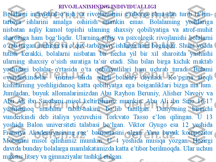 RIVOJLANISHNING INDIVIDUALLIGI  
Bolalarni  individual  o‘sish  va  rivojlanishini  e’tiborga  olmasdan  turib  ta’lim-
tarbiya  ishlarini  amalga  oshirish  mumkin  emas.  Bolalaming  yoshlariga 
nisbatan  aqliy  kamol  topishi  ulaming  shaxsiy  qobiliyatiga  va  atrof-muhit 
sharoitiga  ham  bog‘liqdir.  Ularning  aqliy  va  psixologik  rivojlanishi  bolalarni 
o‘rab turgan muhitga va o‘quv-tarbiyaviy ishlarga ham bogiiqdir. Shuni yodda 
tutish  kerakki,  bolalarni  nisbatan  bir  necha  yil  bir  xil  sharoitda  yashashi 
ularning  shaxsiy  o‘sish  suratiga  ta’sir  etadi.  Shu  bilan  birga  kichik  maktab 
yoshidagi  bolalar  o'rtasida  o‘ta  qobiliyatlilari  ham  uchrab  turadi.  Bulami 
«vunderkind»lar    (nemis  tilida  sehrli  bolalar)  deyiladi.  Ko‘pgina  atoqli 
kishilarning  yoshligidanoq  katta  qobiliyatga  ega  boiganliklari  bizga  ma’lum. 
Jumladan,  buyuk  allomalarimizdan  Abu  Rayhon  Beruniy,  Alisher  Navoiy  va 
Abu  Ah  ibn  Sinolarni  misol  keltirishimiz  mumkin.  Abu  Ali  ibn  Sino  16-17 
yoshidanoq  mashhur  tabib-hakim  bo‘lib  tanilgan.  Dunyoning  birinchi 
vunderkindi  deb  italiya  yozuvchisi  Torkvato  Tasso  e’lon  qilingan.  U  13 
yoshida  Balon  universiteti  talabasi  bo‘lgan.  Viktor  Gyugo  esa  12  yoshida 
Fransiya  Akademiyasining  rag‘  batnomasini  olgan.  Yana  buyuk  kompozitor 
Motsartni  misol  qilishimiz  mumkin.  U  4  yoshida  musiqa  yozgan.  Hozirgi 
davrda bunday bolalarga mamlakatimizda katta e’tibor berilmoqda. Ular uchun 
maxsus litsey va gimnaziyalar tashkil etilgan .  