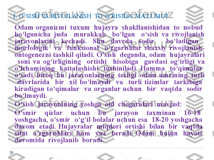 1. O‘SISH VA RIVOJLANISH  TO‘G‘RISIDA  MA’LUMOT
Odam organizmi  tuxum  hujayra  shakllanishidan  to  nobud  
bo‘lgunicha  juda    murakkab    bo‘lgan    o‘sish  va  rivojlanish 
jarayonlarini  kechadi.  Shu  davrda  sodir    bo‘ladigan   
morfologik    va    funksional    o‘zgarishlar  shaxsiy  rivojlanish- 
ontogenezni tashkil qiladi. O‘sish  deganda, odam  hujayralari 
  soni  va  og‘irligining    ortishi    hisobiga    gavdasi  og‘irligi  va 
o‘lchamining    kattalashishi    tushiniladi.  Hamma    to‘qimalar   
o‘sadi, biroq  bu  jarayonlarning  tezligi  odam umrining  turli 
  davrlarida    bir    xil  bo‘lmaydi    va    turli  tizimlar    tarkibiga   
kiradigan  to‘qimalar    va  organlar  uchun    bir    vaqtda    sodir   
bo‘lmaydi.
O‘sish  jarayonining  yoshga  oid  chegaralari  mavjud:
O‘smir    qizlar    uchun    bu    jarayon    taxminan    16-18   
yoshgacha,  o‘smir    o‘g‘il  bolalar  uchun  esa    18-20  yoshgacha   
davom  etadi. Hujayralar  miqdori  ortishi  bilan  bir  vaqtda  
sifat    o‘zgarishlari    ham    yuz    beradi.  Odam    butun    hayoti   
davomida  rivojlanib  boradi.  