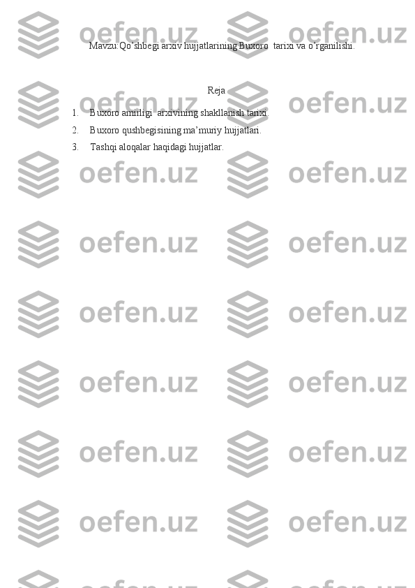 Mavzu:Qo’shbegi arxiv hujjatlarining Buxoro  tarixi va o’rganilishi.
Reja
1. Buxoro amirligi  arxivining shakllanish tarixi.
2. Buxoro qushbegisining ma’muriy hujjatlari.
3. Tashqi aloqalar haqidagi hujjatlar. 