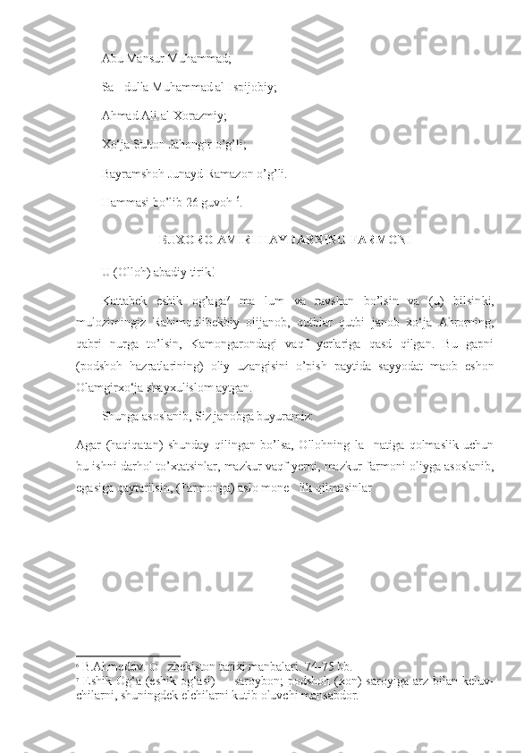 Abu Mansur Muhammad;
Sa dulla Muhammad al-Ispijobiy;’
Ahmad Ali al-Xorazmiy;
Xo‘ja Sulton Jahongir o’g’li;
Bayramshoh Junayd Ramazon o’g’li. 
Hammasi bo’lib 26 guvoh  6
.
BUXORO AMIRI HAYDARNING FARMONI
U (Olloh) abadiy tirik!
Kattabek   eshik   og’aga 7
  ma lum   va   ravshan   bo’lsin   va   (u)   bilsin	
’ ki,
mulozimingiz   Rahimqulibekbiy   olijanob,   qutblar   qutbi   janob   xo‘ja   Ahrorning,
qabri   nurga   to’lsin,   Kamongarondagi   vaqf   yerlariga   qasd   qilgan.   Bu   gapni
(podshoh   hazratlarining)   oliy   uzangisini   o’pish   payti da   sayyodat   maob   eshon
Olamgirxo‘ja shayxulislom aytgan.
Shunga asoslanib, Siz janobga buyuramiz:
Agar   (haqiqatan)   shunday   qilingan   bo’lsa,   Ollohning   la natiga   qolmaslik   uchun	
’
bu ishni darhol to’xtatsinlar, mazkur vaqf yerni, maz kur farmoni oliyga asoslanib,
egasiga qaytarilsin, (Farmonga) aslo mone lik qilmasinlar	
’
6
 B.Ahmedov. O zbekiston tarixi manbalari. 74-75 bb.	
‘
7
  Eshik  Og‘a  (eshik  og‘asi)    saroybon;  podshoh  (xon)   saroyiga  arz  bilan  keluv	
– -
chilarni, shuningdek elchilarni kutib oluvchi mansabdor. 
