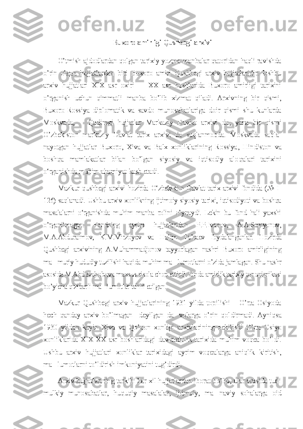 Buxoro amirligi Qushbegi arxivi
O’tmish ajdodlardan qolgan tarixiy yozma manbalar qatoridan haqli ravishda
o’rin   olgan   hujjatlardan   biri   Buxoro   amiri   Qushbegi   arxiv   hujjatlaridir.   Ushbu
arxiv   hujjatlari   XIX   asr   oxiri     XX   asr   boshlarida   Buxoro   amirligi   tarixini–
o’rganish   uchun   qimmatli   manba   bo’lib   xizmat   qiladi.   Arxivning   bir   qismi,
Buxoro-Rossiya   diplomatik   va   savdo   munosabatlariga   doir   qismi   shu   kunlarda
Moskvada,       Qa dim gi   hujjatlar   Markaziy   Davlat   arxivi   da,   yana   bir   qismi
O’zbekis ton   markaziy   Davlat   tarix   arxivi   da   saqlanmoqda.   Moskvada   saqla -
nayotgan   hujjatlar   Buxoro,   Xiva   va   Balx   xonliklarining   Rossiya,   Hin diston   va
boshqa   mamlakatlar   bilan   bo’lgan   siyosiy   va   iqtisodiy   alo qalari   tarixini
o‘rganishda muhim ahamiyat kasb etadi.
Maz k ur   qushbegi   arxivi   hozirda   O‘zbekiston   Davlat   tarix   arxivi   fondida   (№   I-
126) saqlanadi. Ushbu arxiv xonlikning ijtimoiy-siyosiy ta ri xi, iqtisodiyoti va boshqa
masalalarni   o‘rganishda   muhim   manba   rolini   o’ynaydi.   Lekin   bu   fond   hali   yaxshi
o’rganilmagan.   Fondning   ayrim   hujjatlaridan   P.P.Ivanov,   A.A.Semyonov,
M.A.Abduraimov,   K.M.Mirzo yev   va   Halim   To’raev   foydalanganlar.   Hozirda
Qushbegi   arxi vining   A.Muhammadjonov   tayyorlagan   nashri   Buxoro   amirligi ning
ma muriy hududiy tuzilishi haqida muhim ma lumotlarni o’zida jamla	
’ ’ gan. Shu nashr
asosida M.Abduvahobova maxsus risola chop ettirdi. Unda amirlik tarixiy toponimikasi
bo’yicha qiziqarli ma lumot	
’ lar tahlil etilgan. 
Mazkur   Qushbegi   arxiv   hujjatlarining   1931   yilda   topilishi       O’rta   Osiyoda
hech   qanday   arxiv   bo’lmagan     deyilgan   da volarga   o’rin   qol	
’ dirmadi.   Ayniqsa
1930   yildan   keyin   Xiva   va   Qo’qon   xonligi   arxivlari ning   ochilishi   O’rta   Osiyo
xonliklarida   XIX-XX   asr   boshlaridagi   davlatchilik   tarixida   muhim   voqea   bo’ldi.
Ushbu   arxiv   hujjatlari   xon lik lar   tarixidagi   ayrim   voqealarga   aniqlik   kiritish,
ma lumotlarni to’ldirish imkoniyatini tug’dirdi.	
’
Arxiv hujjatlarining tarkibi har xil hujjatlardan iborat bo’lib, ular orasida turli
mulkiy   munosabatlar,   huquqiy   masalalar,   ijtimoiy,   ma	
’ naviy   sohalarga   oid 