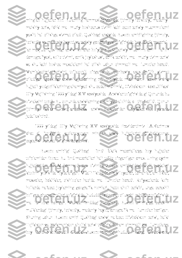 minglab  hujjatlar   bor.  Bularning   hammasi   birga likda  ijtimoiy-iqtisodiy,   madaniy-
maishiy   tarix,   ichki   ma muriy  bosh’ qaruv  tizimi   kabi   qator   tarixiy  muammolarni
yaxlit hal qilishga xizmat qiladi. Qushbegi  arxivida Buxoro amirligining ijtimoiy,
iqtisodiy va madaniy hayoti va tarixiy geografiyasi to’g’risida boy faktik material -
lar   mavjud.   Qushbegi   arxivi   sohalar   bo’yicha   turli   tarixiy   muam mo larni     aholi	
–
demografiyasi, soliq tizimi, etnik joylashuvi, etnik tarki bi, ma muriy tizim tarixi	
’
va   shu   kabi   boshqa   masalalarni   hal   qilish   uchun   qimmatli   ma lumotlar   beradi.
’
Mamlakatimiz   tarixini   to’laqonli   o’rganishda   manbaviy   asos   bo’lib   xizmat
qiladigan   Qushbegi   arxiv   hujjatlarining   roli   nihoyatda   muhimdir.   Tariximizning
hujjatli yodgor lik larining ahamiyati shu qadar muhimki, O’zbekiston Respublikasi
Oliy Majlisining 1999 yildagi XIV sessiyasida   Arxivlar to’g’risi da gi Qonunda bu
o’z aksini topdi. Bu qonunda arxivlarning ahamiya ti alohida e tirof etildi. Qonun	
’
ijtimoiy   fanlarni   rivojlantirishda   arxiv   hujjatlaridan   foydalanishni   yanada
jadallashtirdi.
1999   yildagi   Oliy   Majlisning   XIV   sessiyasida   Prezidentimiz   I.A.Ka rimov
chet   el   fondlarida   saqlanayotgan   minglab   arxiv   hujjatla rini   O’zbekistonga
qaytarish zarurati to’g’risida gapirdi.
    Buxoro   amirligi   Qushbegi     fondi   faktik   materiallarga   boy   huj jatlar
to’plamidan iborat. Bu fond materiallari hali to’liq o’rganilgan emas. Uning ayrim
hujjatlaridan   A.R.Muhammadjonov   o’zining   Bu xo ro   amirligidagi   aholi   punktlari
kitobini yozishda foydalangan. Mu al lif kitobda o’n viloyatlar, tumanlar, amloklar,
mavzelar,   bekliklar,   qishloqlar   haqida   ma lumotlar   beradi.   Ro’yxatlarda   ko’p	
’
hollarda   nafaqat   joylarning   geografik   nomlari,   hatto   aholi   tarkibi,   unga   qarashli
bo’lgan chorva mollari to’g’risida, hududda istiqomat qiluvchi qabi lalar to’g’risida
ma lumotlar   berilgan.   Mazkur   fonddagi   hujjatlarda   Buxoro   amirligiga   qarashli	
’
mulklardagi  ijtimoiy, iqtisodiy, madaniy hayot, etnografik ma lumotlar  berilgan.	
’
Shuning   uchun   Buxoro   amiri   Qushbegi   arxivi   nafaqat   O’zbekiston   tarixi,   balki
Tojikiston va Turk maniston aholisi tarixi to’g’risida ham qimmatli ma lumotlarga	
’
boy   fond   hisoblanadi.   Chunki   Buxoro   amirligi   hududi   hozirgi   O’zbekiston, 