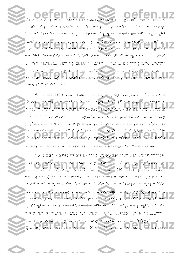 Tojikiston  va   qisman  Turkmaniston   hududlarini  qamrab  olgan  edi.  Buxo ro  amirligi
tarixini   o’rganishda   arxiv   hujjatlarida   uchragan   joy   nomlarining   ba zilari   hozirgi’
kunlarda   ham   ba zan   to’liq,   yoki   qisman   o’zgargan   formada   saqlanib   qolganligini	
’
kuzatishimiz   mumkin.   Huj jat lar   uzoq   yillar   davomida   til   sohasidagi   sodir   bo’lgan
o’zgarishlarni ham kuzatishlari mumkin. Hujjatlar Buxoro amirligi aholisining etnik
tarkibi ni   o’rganishda   ham   qo’l   keladi.   Ammo,   turli   xil   tillarning   bir   hududda   amal
qilinishi   natijasida   ularning   aralashib   ketishi   oqibatida   aholining   etnik   tarkibini
o’rganishda   ba zi   qiyinchiliklarni   tug’dirishi
’ ni   ham   ta	’ kid lab   o’tmoq   zarur.
Shuning   uchun   jug’rofik   nomlarni   tilshu noslik   va   tarixiylik   nuqtai   nazaridan   ham
ilmiy tahlil qilish lozimdir.
Ma lumki   1868   yilda   Buxoro   amirligining   Ziyoddingacha   bo’lgan   qismi	
’
Rossiya   imperiyasi   tomonidan   bosib   olingan.   1873   yilda   tuzil gan   shartnomaga
binoan Buxoro amirligi Rossiyaning vassaliga aylan gan. Rossiya albatta Buxoroda
o’zining boshqaruv tizimini   viloyat, tuman, qishloq, guzar va boshqa ma muriy	
– ’
pog’onalarni joriy qildi. Rossiya imperiyasi  Buxoro amirligini yanada ko’proq va
har   tomon lama   tobe   qilish   yo’llarini   izladi.   Shulardan   biri   XX   asr   boshlarida	
’
Rossiya   tomonidan   Buxoro   amirligining   aholi   resurslarini,   xo’jalik   iqtisodiy
salohiyatini imkon qadar chuqurroq o’rganishga qaratilgan sa y-harakati edi.	
’
Buxorodagi   Rossiya   siyosiy   agentligi   amirlikdagi   mamlakat   aholisi   ijtimoiy-
iqtisodiy   salohiyatini   va   ma muriy   tizimini   o’rganish	
’ ga   yo’nal ti rilgan
ma lumotlarni   to’plashga   kirishdi.   Unga   binoan   1914-1915   yillar	
’ da   Buxoro
amirligining Qushbegi mahkamasi tomo ni dan barcha viloyatlar, tumanlar, qishloqlar,
guzarlar,   rabotlar,   mav zelar,   daha   va   boshqalar   batafsil   ro’yxatga   olinib,   agentlikka
taqdim   qilingan.   Shunday   qilib,   Buxoro   amirligidagi   Rossiya   siyosiy   agent ligi da
boshqaruv   jarayo ni   uchun   zarur   bo’lgan   muhim   statistik   axborot   tizimi   yaratilgan.
Qush begi mahkamasi tomonidan taqdim qilingan ushbu ro’yxat bugungi kunda o’ta
noyob   tarixiy   manba   sifatida   baholanadi.   Ushbu   Qushbegi   arxiv   hujjatlarining
topilishiga kelsa, 1931 yilda Buxoro muzeyi xodim lari tomonidan Ark yerto’lasidan
Qushbegi   arxivi   xazinasi     topilgan.   Xazina   1933   yilda   Toshkentga,   Respublika 