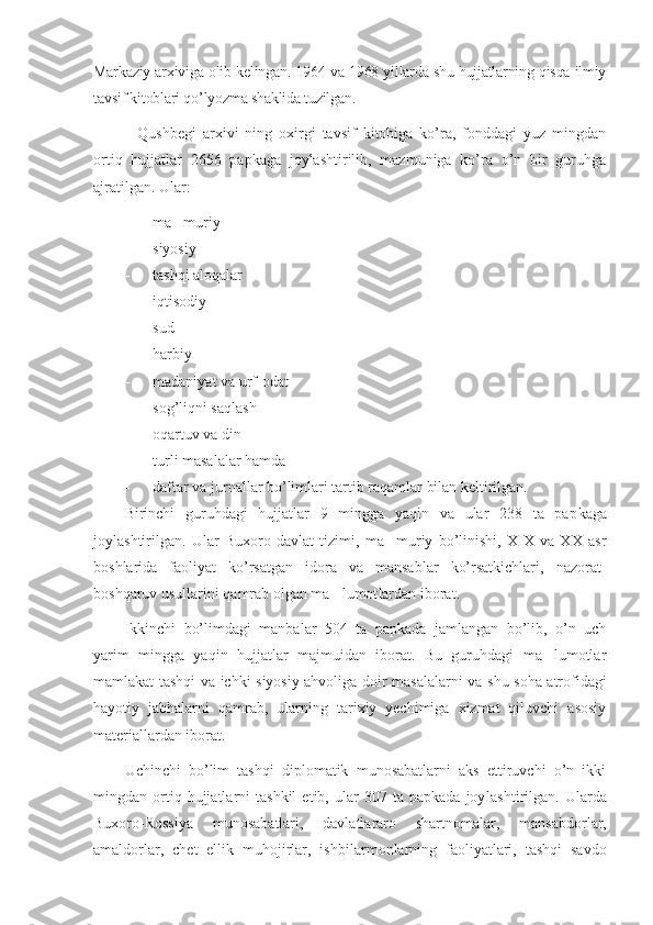 Markaziy arxiviga olib kelin gan. 1964 va 1968 yillarda shu hujjatlarning qisqa ilmiy
tavsif kitob lari qo’lyozma shaklida tuzilgan. 
    Qushbegi   arxivi   ning   oxirgi   tavsif   kitobiga   ko’ra,   fonddagi   yuz   mingdan
ortiq   hujjatlar   2656   papkaga   joylashtirilib,   mazmuniga   ko’ra   o’n   bir   guruhga
ajratilgan. Ular:
- ma muriy’
- siyosiy
- tashqi aloqalar
- iqtisodiy
- sud
- harbiy
- madaniyat va urf-odat
- sog’liqni saqlash
- oqartuv va din
- turli masalalar hamda
- daftar va jurnallar bo’limlari tartib raqamlar bilan keltirilgan.
Birinchi   guruhdagi   hujjatlar   9   mingga   yaqin   va   ular   238   ta   pap kaga
joylashtirilgan.   Ular   Buxoro   davlat   tizimi,   ma muriy   bo’linishi,   XIX   va   XX   asr	
’
boshlarida   faoliyat   ko’rsatgan   idora   va   mansablar   ko’rsatkichlari,   nazorat-
boshqaruv usullarini qamrab olgan ma lumot	
’ lardan iborat.
Ikkinchi   bo’limdagi   manbalar   504   ta   papkada   jamlangan   bo’lib,   o’n   uch
yarim   mingga   yaqin   hujjatlar   majmuidan   iborat.   Bu   guruhdagi   ma lumotlar	
’
mamlakat tashqi va ichki siyosiy ahvoliga doir masala larni va shu soha atrofidagi
hayotiy   jabhalarni   qamrab,   ularning   tarixiy   yechimiga   xizmat   qiluvchi   asosiy
materiallardan iborat.
Uchinchi   bo’lim   tashqi   diplomatik   munosabatlarni   aks   ettiruvchi   o’n   ikki
mingdan  ortiq  hujjatlarni   tashkil   etib,   ular   307  ta   papkada   joy lashtirilgan.  Ularda
Buxoro-Rossiya   munosabatlari,   davlatlararo   shart nomalar,   mansabdorlar,
amaldorlar,   chet   ellik   muhojirlar,   ishbi lar mon larning   faoliyatlari,   tashqi   savdo 