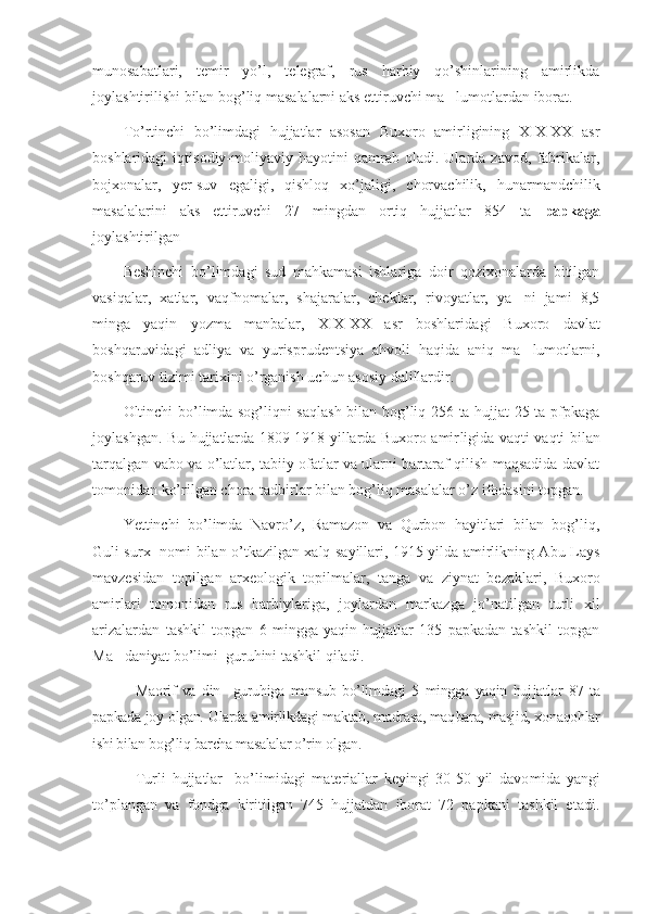 munosabatlari,   temir   yo’l,   telegraf,   rus   harbiy   qo’shinlarining   amirlikda
joylashtirilishi bilan bog’liq masalalarni aks ettiruvchi ma lumotlardan iborat.’
To’rtinchi   bo’limdagi   hujjatlar   asosan   Buxoro   amirligining   XIX-XX   asr
boshlaridagi   iqtisodiy-moliyaviy   hayotini   qamrab   oladi.   Ularda   zavod,   fabrikalar,
bojxonalar,   yer-suv   egaligi,   qishloq   xo’jaligi,   chorvachilik,   hunarmandchilik
masalalarini   aks   ettiruvchi   27   mingdan   ortiq   hujjatlar   854   ta   papkaga
joylashtirilgan
Beshinchi   bo’limdagi   sud   mahkamasi   ishlariga   doir   qozixonalarda   bitilgan
vasiqalar,   xatlar,   vaqfnomalar,   shajaralar,   cheklar,   rivoyatlar,   ya ni   jami   8,5	
’
minga   yaqin   yozma   manbalar,   XIX-XX   asr   boshlari dagi   Buxoro   davlat
boshqaruvidagi   adliya   va   yurisprudentsiya   ahvoli   haqida   aniq   ma lumotlarni,
’
boshqaruv tizimi tarixini o’rganish uchun asosiy dalillardir.
Oltinchi bo’limda sog’liqni saqlash bilan bog’liq 256 ta hujjat 25 ta pfpkaga
joylashgan. Bu hujjatlarda 1809-1918 yillarda Buxoro amir ligida vaqti-vaqti bilan
tarqalgan vabo va o’latlar, tabiiy ofatlar va ularni bartaraf qilish maqsadida davlat
tomonidan ko’rilgan chora-tadbirlar bilan bog’liq masalalar o’z ifodasini topgan.
Yettinchi   bo’limda   Navro’z,   Ramazon   va   Qurbon   hayitlari   bilan   bog’liq,
Guli surx   nomi bilan o’tkazilgan xalq sayillari, 1915 yilda amirlikning Abu Lays
mavzesidan   topilgan   arxeologik   topilmalar,   tan ga   va   ziynat   bezaklari,   Buxoro
amirlari   tomonidan   rus   harbiylariga,   joylardan   markazga   jo’natilgan   turli   xil
arizalardan   tashkil   topgan   6   mingga   yaqin   hujjatlar   135   papkadan   tashkil   topgan
Ma daniyat bo’limi  guruhini tashkil qiladi.	
’
    Maorif   va   din     guruhiga   mansub   bo’limdagi   5   mingga   yaqin   huj jat lar   87   ta
papkada joy olgan. Ularda amirlikdagi maktab, madrasa, maq bara, masjid, xonaqohlar
ishi bilan bog’liq barcha masalalar o’rin olgan.
    Turli   hujjatlar     bo’limidagi   materiallar   keyingi   30-50   yil   davo mida   yangi
to’plangan   va   fondga   kiritilgan   745   hujjatdan   iborat   72   papkani   tashkil   etadi. 