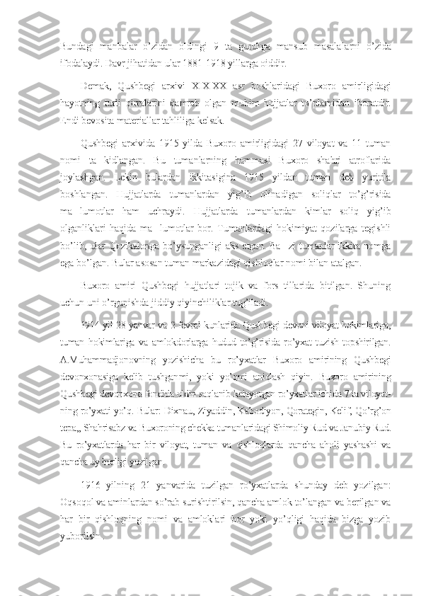 Bundagi   manbalar   o’zidan   oldingi   9   ta   guruhga   mansub   masala la rni   o’zida
ifodalaydi. Davr jihatidan ular 1881-1918 yillarga oiddir.
Demak,   Qushbegi   arxivi   XIX-XX   asr   boshlaridagi   Buxoro   amir ligidagi
hayotning   turli   qirralarini   qamrab   olgan   muhim   hujjatlar   to’p lamidan   iboratdir.
Endi bevosita materiallar tahliliga kelsak.
Qushbegi   arxivida   1915   yilda   Buxoro   amirligidagi   27   viloyat   va   11   tuman
nomi   ta kidlangan.   Bu   tumanlarning   hammasi   Buxoro   shahri   atroflarida’
joylashgan.   Lekin   bulardan   ikkitasigina   1915   yildan   tuman   deb   yuritila
boshlangan.   Hujjatlarda   tumanlardan   yig’ib   olina di gan   soliqlar   to’g’risida
ma lumotlar   ham   uchraydi.   Hujjatlarda   tu	
’ man lardan   kimlar   soliq   yig’ib
olganliklari   haqida   ma lumotlar   bor.   Tumanlardagi   hokimiyat   qozilarga   tegishli	
’
bo’lib, ular  Qozikalonga bo’ysunganligi  aks  etgan. Ba zi  tumanlar  ikkita nomga	
’
ega bo’lgan. Bular asosan tuman markazidagi qishloqlar nomi bilan atalgan. 
Buxoro   amiri   Qushbegi   hujjatlari   tojik   va   fors   tillarida   bitilgan.   Shuning
uchun uni o’rganishda jiddiy qiyinchiliklar tug’iladi.
1914 yil 28 yanvar va 2 fevral kunlarida Qushbegi devoni viloyat hokimlariga,
tuman   hokimlariga   va   amlokdorlarga   hudud   to’g’risida   ro’yxat   tuzish   topshirilgan.
A.Muhammadjonovning   yozishicha   bu   ro’y xatlar   Buxoro   amirining   Qushbegi
devonxonasiga   kelib   tushgan mi,   yoki   yo’qmi   aniqlash   qiyin.   Buxoro   amirining
Qushbegi devon xona fondida oldin saqlanib kelayotgan ro’yxatlar ichida 7 ta viloyat -
ning ro’yxati yo’q. Bular: Dixnau, Ziyaddin, Kabodiyon, Qorategin, Kelif, Qo’rg’on
tepa,, Shahrisabz va Buxoroning chekka tumanlari dagi Shimoliy Rud va Janubiy Rud.
Bu   ro’yxatlarda   har   bir   viloyat,   tuman   va   qishloqlarda   qancha   aholi   yashashi   va
qancha uy borligi yozilgan.
1916   yilning   21   yanvarida   tuzilgan   ro’yxatlarda   shunday   deb   yozilgan:
Oqsoqol va aminlardan so’rab surishtirilsin, qancha amlok to’langan va berilgan va
har   bir   qishloqning   nomi   va   amloklari   bor   yoki   yo’qligi   haqida   bizga   yozib
yuborilsin . 