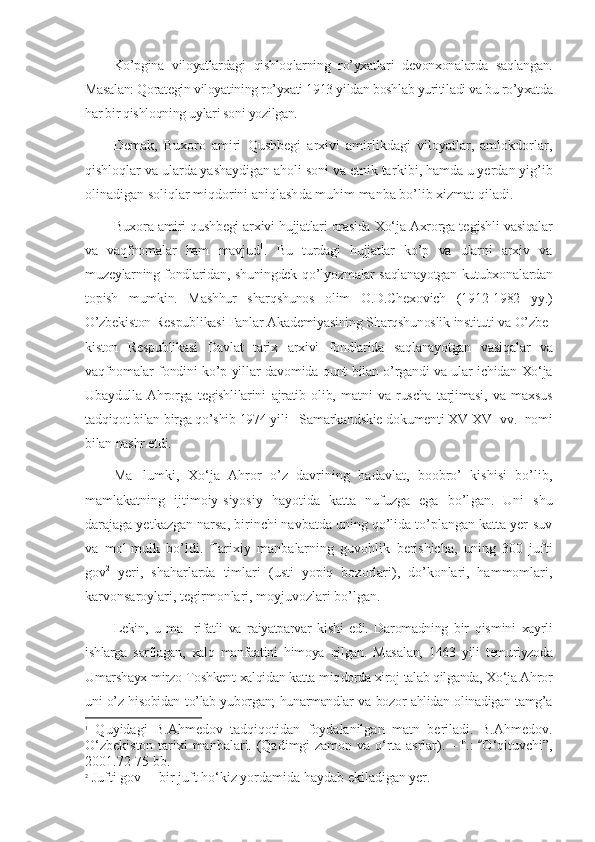 Ko’pgina   viloyatlardagi   qishloqlarning   ro’yxatlari   devonxonalar da   saqlangan.
Masalan: Qorategin viloyatining ro’yxati 1913 yildan boshlab yuritiladi va bu ro’yxatda
har bir qishloqning uylari soni yozilgan.
Demak,   Buxoro   amiri   Qushbegi   arxivi   amirlikdagi   viloyatlar,   amlokdorlar,
qishloqlar va ularda yashaydigan aholi soni va etnik tar kibi, hamda u yerdan yig’ib
olinadigan soliqlar miqdorini aniqlash da muhim manba bo’lib xizmat qiladi.
Buxora amiri qushbegi arxivi hujjatlari orasida Xo‘ja Axrorga te gish li vasiqalar
va   vaqfnomalar   ham   mavjud 1
.   Bu   turdagi   hujjatlar   ko’p   va   ularni   arxiv   va
muzeylarning fondlaridan, shuningdek qo’l yoz malar saqlanayotgan kutubxonalardan
topish   mumkin.   Mashhur   sharqshunos   olim   O.D.Chexovich   (1912-1982   yy.)
O’zbekiston Res pub likasi Fanlar Akademiyasining Sharqshunoslik instituti va O’zbe -
kiston   Respublikasi   Davlat   tarix   arxivi   fondlarida   saqlanayotgan   vasi qalar   va
vaqfnomalar fondini ko’p yillar davomida qunt bilan o’rgandi va ular ichidan Xo‘ja
Ubaydulla   Ahrorga   tegishlilarini   ajratib   olib,   matni   va   ruscha   tarjimasi,   va   maxsus
tadqiqot bilan birga qo’shib 1974 yili   Samarkandskie doku menti XV-XVI vv.  nomi
bilan nashr etdi.
Ma lumki,   Xo‘ja   Ahror   o’z   davrining   badavlat,   boobro’   kishisi   bo’lib,’
mamlakatning   ijtimoiy-siyosiy   hayotida   katta   nufuzga   ega   bo’l gan.   Uni   shu
darajaga yetkazgan narsa, birinchi navbatda uning qo’lida to’plangan katta yer-suv
va   mol-mulk   bo’ldi.   Tarixiy   manba lar ning   guvohlik   berishicha,   uning   300   jufti
gov 2
  yeri,   shaharlarda   tim lari   (usti   yopiq   bozorlari),   do’konlari,   hammomlari,
karvonsaroy lari, tegirmonlari, moyjuvozlari bo’lgan.
Lekin,   u   ma rifatli   va   raiyatparvar   kishi   edi.   Daromadning   bir   qis	
’ mini   xayrli
ishlarga   sarflagan,   xalq   manfaatini   himoya   qilgan.   Masa lan,   1463   yili   temuriyzoda
Umarshayx mirzo Toshkent xalqidan katta miq dorda xiroj talab qilganda, Xo‘ja Ahror
uni o’z hisobidan to’lab yubor gan; hunarmandlar va bozor ahlidan olinadigan tamg’a
1
  Quyidagi   B.Ahmedov   tadqiqotidan   foydalanilgan   matn   beriladi.   B.Ahmedov.
O‘zbekiston tarixi manbalari. (Qadimgi zamon va o‘rta asrlar).   – T. :   O‘qi	
“ tuvchi” ,
2001.72-75   bb.
2
 Jufti gov   bir juft ho‘kiz yordamida haydab ekiladigan yer.	
– 