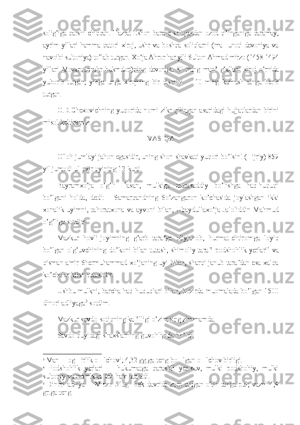 solig’iga qarshi chiqqan. Hazrat Eshon barcha soliqlardan ozod qilinganiga qaramay,
ayrim   yillari   hamma   qatori   xiroj,   ushr   va   boshqa   soliqlarni   (ma unoti   devoniya   va’
navoibi sultoniya) to’lab turgan. Xo‘ja Ahror har yili Sulton Ahmad mirzo (1458-1494
yillari   Movarounnahr   hukmdori)ning   devoniga   80   ming   man 3
  g’allani   xiroj   o’rnida
yuborib   turgan;   yiliga   unga   xirojning   bir   qismini     10   ming   kumush   tanga   berib	
–
turgan.
O.D.Chexovichning yuqorida nomi zikr qilingan asaridagi hujjat lardan birini
misol keltiramiz.
VASIQA
Olloh jumlayi jahon egasidir, uning shon-shavkati yuqori bo’lsin! (Hijriy) 859
yil jumodi ul-oxir oyining 12-kuni.
Bayramxo’ja   o’g’li   Hasan,   mulkiga   mutasaddiy   bo’lishga   haq-huquqi
bo’lgani   holda,   dedi:       Samarqandning   So’zangaron   ko’chasida   joylashgan   ikki
xonalik   uyimni,   tahoratxona   va   ayvoni   bilan,   Ubay dul laxo‘ja   Jaloliddin   Mahmud
o’g’liga sotdim.
Mazkur   hovli-joyimning   g’arb   tarafga   oliyjanob,   hurmat-ehtirom ga   loyiq
bo’lgan olg’uvchining do’koni  bilan tutash, shimoliy tarafi  podshohlik yerlari 4
  va
qisman amir Shermuhammad xo‘janing uyi bilan, sharqi-janub tarafdan esa xalqa
ko’chalar bilan tutashdir.
Ushbu mulkni, barcha haq-huquqlari bilan, hozirda muomalada bo’lgan 1500
dinori adliyaga 5
 sotdim.
Mazkur savdo-sotiqning kafilligi o’zimning zimmamda.
Savdo quyidagi shaxslarning guvohligida bo’ldi:
3
 Man   og irlik o lchovi; 4,32 gg.ga teng bo lgan o lchov birligi.	
– ‘ ‘ ‘ ‘
4
  Podshohlik   yerlari     hukumatga   qarashli   yer-suv,   mulki   podshohiy,   mulki	
–
sultoniy va mamlaka deb ham ataladi.
5
  Dinori adliya   Mirzo Ulug bek davrida zarb etilgan oltin tanga pul; vazni 4,4	
– ‘
gr.ga teng. 