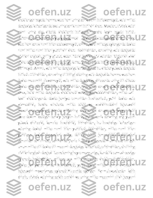shakllangan paytda hamma vaqt ham uning etnik nomi bo‘lavermaydi, xalq millat
darajasiga ko‘tarilganda esa uning etnik nomi bo‘lishi shart. Masalan, o‘zbek xalqi
nomi   uning   elat   sifatida   shakllanib   bo‘lgandan   ancha   keyin   paydo   bo‘ldi.
To‘rtinchidan, xalqning siyosiy uyushmasi – davlat tarix taqozasiga ko‘ra, hamma
vaqt ham etnos nomi bilan atalavermaydi, ammo, xalq millatga aylanganda davlat
nomi   millat   nomi   bilan   yuritilishi   shart.   Beshinchidan,   etnosning   xalq   darajasida
o‘zlikni  anglash,  milliy  g‘urur,  vatan   fidoisi  bo‘lish,  o‘z  xalqidan  fahrlanish  xissi
o‘sha davr jamiyati tartib-qoidalariga ko‘ra, ko‘pchillikda bir xil, yuksak darajada
bo‘lmaydi. Ammo, xalq millat darajasiga ko‘tarilganda bu sifatlar yuksak darajada
bo‘ladi. Oltinchidan, etnosning til birligi elatning xalq darajasida hamma vaqt ham
davlat   maqomini   olavermaydi,   xalq   millat   darajasiga   chiqqanda   uning   tili   albatta
davlat   maqomini   olishi   shart.   Yettinchidan,   mentalitet   etnosning   xalq   darajasida
emas,   balki   millat   darajasida   shakllanadi   va   nihoyat,   sakkizinchidan,   millat   uzil-
kesil   shakllanganda   davlat   jamiyat   tomonidan   boshqariladi,   ya’ni   davlat   xalq
xizmatchisi,   barcha   sohalarda   millat   talabi   va   xoxishirodasini   bajaruvchi
mexanizmga   aylanadi.Demak,   millatning   shakllanishi   etnogenetik   jarayon   kabi
uzoq   davom   etadigan   tarixiy   jarayon   bo‘lib,   millat   etnik   tarixning   eng   yuqori
yuksak   cho‘qqisi,   kamolat   bosqichiki,   birinchidan,   bu   bosqichga   ko‘tarilgan
xalqning   davlati   millat   nomi   bilan   yuritiladi;   ikkinchidan,   millat   nomi   bilan
yuritilgan   davlat   chegaralari   qat’iy,   dahlsiz,   jahon   jamoatchilik   tashkilotlari
tomonidan   tan   olinadi;   uchinchidan,   aniq   hududiy   chegarada   muomalada   bo‘lgan
umum millat tili davlat tili maqomi darajasiga ko‘tariladi; to‘rtinchidan, aholining
o‘zlikni anglash darajasi fuqoralarning hayot mazmuniga, kundalik turmush tarziga
aylanadi;   beshinchidan,   millatga   xos   milliy   mintalitet   shakllanadi;   oltinchidan,
davlat   jamiyat   tomonidan   boshqariladi,   ya’ni   davlat   millatning   hohishirodasini
bajaruvchi   mexanizmga   aylanadi.YUqorida   aytilgan   fikr-muloxazalardan   kelib
chiqib,   o‘zbek   xalqining   tarkib   topishi   va   uning   millat   maqomini   olish   jarayoni 