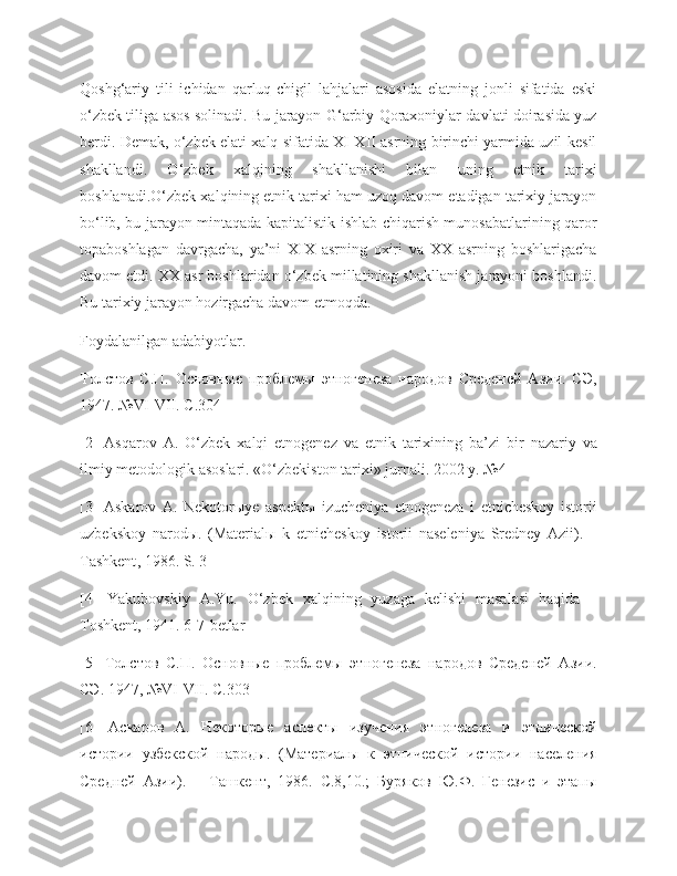 Qoshg‘ariy   tili   ichidan   qarluq-chigil   lahjalari   asosida   elatning   jonli   sifatida   eski
o‘zbek tiliga asos solinadi. Bu jarayon G‘arbiy Qoraxoniylar davlati doirasida yuz
berdi. Demak, o‘zbek elati xalq sifatida XI-XII asrning birinchi yarmida uzil-kesil
shakllandi.   O‘zbek   xalqining   shakllanishi   bilan   uning   etnik   tarixi
boshlanadi.O‘zbek xalqining etnik tarixi ham uzoq davom etadigan tarixiy jarayon
bo‘lib, bu jarayon mintaqada kapitalistik ishlab chiqarish munosabatlarining qaror
topaboshlagan   davrgacha,   ya’ni   XIX   asrning   oxiri   va   XX   asrning   boshlarigacha
davom etdi. XX asr boshlaridan o‘zbek millatining shakllanish jarayoni boshlandi.
Bu tarixiy jarayon hozirgacha davom etmoqda.
Foydalanilgan   adabiyotlar .
Толстов   С.П.   Основные   проблемы   этногенеза   народов   Среденей   Азии.   СЭ,
1947. № VI - VII . С.304
[2]   Asqarov   A .   O ‘ zbek   xalqi   etnogenez   va   etnik   tarixining   ba ’ zi   bir   nazariy   va
ilmiy   metodologik   asoslari . « O ‘ zbekiston   tarixi »  jurnali . 2002  y . №4
[3]   Askarov   A .   Nekotor ы ye   aspekt ы   izucheniya   etnogeneza   i   etnicheskoy   istorii
uzbekskoy   narod ы.   ( Material ы   k   etnicheskoy   istorii   naseleniya   Sredney   Azii ).   –
Tashkent , 1986.  S . 3
[4]   Yakubovskiy   A . Yu .   O ‘ zbek   xalqining   yuzaga   kelishi   masalasi   haqida   –
Toshkent , 1941. 6-7- betlar
[5]   Толстов   С.П.   Основные   проблемы   этногенеза   народов   Среденей   Азии.
СЭ. 1947, № VI - VII . С.303
[6]   Аскаров   А.   Некоторые   аспекты   изучения   этногенеза   и   этнической
истории   узбекской   народы.   (Материалы   к   этнической   истории   населения
Средней   Азии).   –   Ташкент,   1986.   С.8,10.;   Буряков   Ю.Ф.   Генезис   и   этапы 