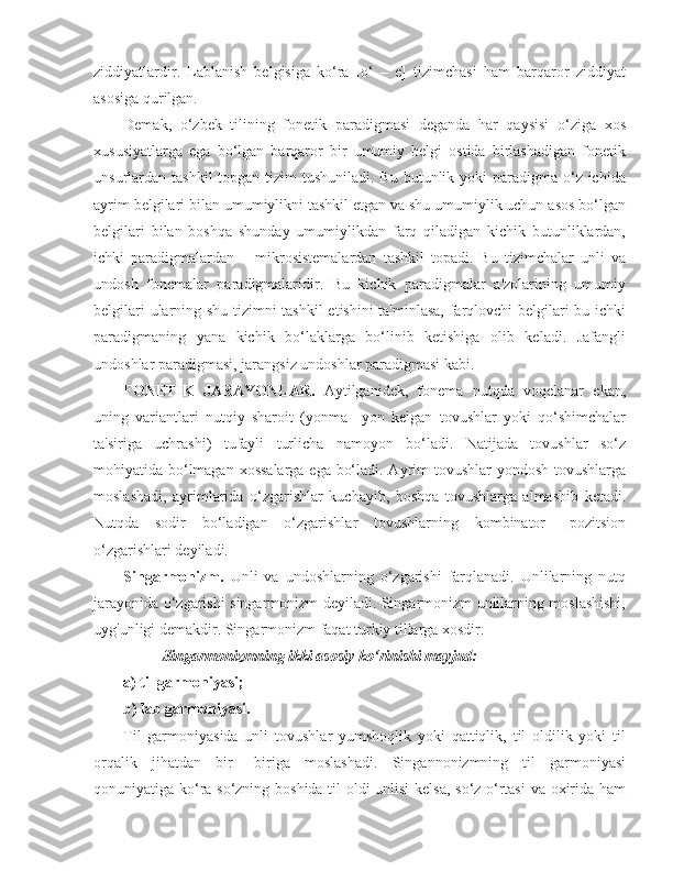 ziddiyatlardir.   Lablanish   belgisiga   ko‘ra   [o‘   –   e]   tizimchasi   ham   barqaror   ziddiyat
asosiga qurilgan.
Demak,   o‘zbek   tilining   fonetik   paradigmasi   deganda   har   qaysisi   o‘ziga   xos
xususiyatlarga   ega   bo‘lgan   barqaror   bir   umumiy   belgi   ostida   birlashadigan   fonetik
unsurlardan tashkil  topgan tizim  tushuniladi. Bu  butunlik yoki  paradigma o‘z ichida
ayrim belgilari bilan umumiylikni tashkil etgan va shu umumiylik uchun asos bo‘lgan
belgilari   bilan   boshqa   shunday   umumiylikdan   farq   qiladigan   kichik   butunliklardan,
ichki   paradigmalardan   –   mikrosistemalardan   tashkil   topadi.   Bu   tizimchalar   unli   va
undosh   fonemalar   paradigmalaridir.   Bu   kichik   paradigmalar   a'zolarining   umumiy
belgilari ularning shu tizimni tashkil  etishini ta'minlasa, farqlovchi belgilari bu ichki
paradigmaning   yana   kichik   bo‘laklarga   bo‘linib   ketishiga   olib   keladi.   Jafangli
undoshlar paradigmasi, jarangsiz undoshlar paradigmasi kabi.
FONETIK   JARAYONLAR.   Aytilganidek,   fonema   nutqda   voqelanar   ekan,
uning   variantlari   nutqiy   sharoit   (yonma   –yon   kelgan   tovushlar   yoki   qo‘shimchalar
ta'siriga   uchrashi)   tufayli   turlicha   namoyon   bo‘ladi.   Natijada   tovushlar   so‘z
mohiyatida bo‘lmagan xossalarga ega bo‘ladi. Ayrim tovushlar  yondosh tovushlarga
moslashadi,   ayrimlarida   o‘zgarishlar   kuchayib,   boshqa   tovushlarga   almashib   ketadi.
Nutqda   sodir   bo‘ladigan   o‘zgarishlar   tovushlarning   kombinator   –pozitsion
o‘zgarishlari deyiladi.
Singarmonizm.   Unli   va   undoshlarning   o‘zgarishi   farqlanadi.   Unlilarning   nutq
jarayonida o‘zgarishi singarmonizm deyiladi. Singarmonizm unlilarning moslashishi,
uyg'unligi demakdir. Singarmonizm faqat turkiy tillarga xosdir.
Singarmonizmning ikki asosiy ko‘rinishi mayjud:
a) til garmoniyasi;
b) lab garmoniyasi.
Til   garmoniyasida   unli   tovushlar   yumshoqlik   yoki   qattiqlik,   til   oldilik   yoki   til
orqalik   jihatdan   bir   –biriga   moslashadi.   Singannonizmning   til   garmoniyasi
qonuniyatiga ko‘ra so‘zning boshida til oldi unlisi  kelsa, so‘z o‘rtasi  va oxirida ham 