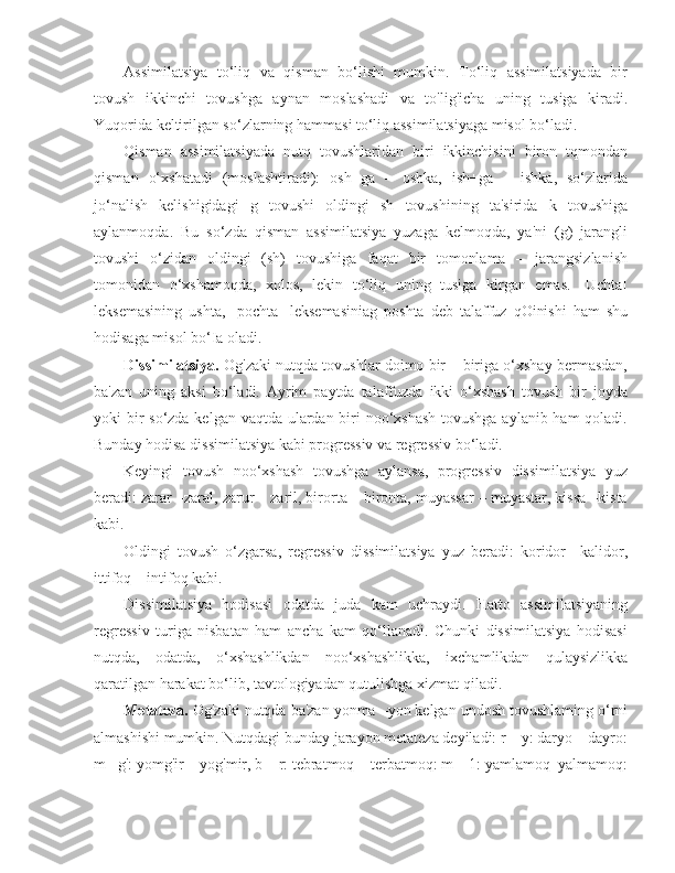 Assimilatsiya   to‘liq   va   qisman   bo‘lishi   mumkin.   To‘liq   assimilatsiyada   bir
tovush   ikkinchi   tovushga   aynan   moslashadi   va   to'lig'icha   uning   tusiga   kiradi.
Yuqorida keltirilgan so‘zlarning hammasi to‘liq assimilatsiyaga misol bo‘ladi.
Qisman   assimilatsiyada   nutq   tovushlaridan   biri   ikkinchisini   biron   tqmondan
qisman   o‘xshatadi   (moslashtiradi):   osh+ga   –   oshka,   ish+ga   –   ishka,   so‘zlarida
jo‘nalish   kelishigidagi   g   tovushi   oldingi   sh   tovushining   ta'sirida   k   tovushiga
aylanmoqda.   Bu   so‘zda   qisman   assimilatsiya   yuzaga   kelmoqda,   ya'ni   (g)   jarangli
tovushi   o‘zidan   oldingi   (sh)   tovushiga   faqat   bir   tomonlama   –   jarangsizlanish
tomonidan   o‘xshamoqda,   xolos,   lekin   to‘liq   uning   tusiga   kirgan   emas.   [Uchta]
leksemasining   ushta,   [pochta]   leksemasiniag   poshta   deb   talaffuz   qOinishi   ham   shu
hodisaga misol bo‘Ia oladi.
Dissimilatsiya.  Og'zaki nutqda tovushlar doimo bir – biriga o‘xshay bermasdan,
ba'zan   uning   aksi   bo‘ladi.   Ayrim   paytda   talaffuzda   ikki   o‘xshash   tovush   bir   joyda
yoki bir  so‘zda kelgan vaqtda ulardan biri  noo‘xshash  tovushga aylanib ham qoladi.
Bunday hodisa dissimilatsiya kabi progressiv va regressiv bo‘ladi.
Keyingi   tovush   noo‘xshash   tovushga   aylansa,   progressiv   dissimilatsiya   yuz
beradi: zarar –zaral, zarur – zaril, birorta – bironta, muyassar – muyastar, kissa –kista
kabi.
Oldingi   tovush   o‘zgarsa,   regressiv   dissimilatsiya   yuz   beradi:   koridor   –kalidor,
ittifoq – intifoq kabi.
Dissimilatsiya   hodisasi   odatda   juda   kam   uchraydi.   Hatto   assimilatsiyaning
regressiv   turiga   nisbatan   ham   ancha   kam   qo‘llanadi.   Chunki   dissimilatsiya   hodisasi
nutqda,   odatda,   o‘xshashlikdan   noo‘xshashlikka,   ixchamlikdan   qulaysizlikka
qaratilgan harakat bo‘lib, tavtologiyadan qutulishga xizmat qiladi.
Metateza.  Og'zaki nutqda ba'zan yonma –yon kelgan undosh tovushlaming o‘rni
almashishi mumkin. Nutqdagi bunday jarayon metateza deyiladi: r – y: daryo – dayro:
m –g': yomg'ir – yog'mir, b – r: tebratmoq – terbatmoq: m – 1: yamlamoq–yalmamoq: 