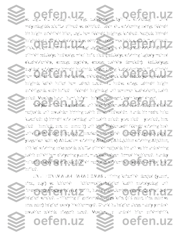 va   urg'u   shu   so‘zdagi   i   unlisiga   tushganligi   tufayli   bu   so‘zlardagi   i   unlisi
me'yordagidek   talaffuz   qilinadi   va   eshitiladi.   Lekin   shu   so‘zlarning   oxiriga   ikkinchi
bir   bo'g'in  qo‘shilishi  bilan,  urg'u ham   ikkinchi  bo'g'inga  ko‘chadi.  Natijada  birinchi
bo'g'inidagi i unlisi kuchsizlanadi va eshitilar – eshitilmas holda sust talaffuz qilinadi:
bilak, tilak, biroq. Birinchi bo'g'indagi urg'ularning ana shunday kuchsizlanib talaffuz
qilinishi reduksiya hodisasiga misol bo‘la oladi (reduksiya so‘zining lug'aviy ma'nosi
«kuchsizlanish»,   «orqaga   qaytish»,   «pastga   tushish»   demakdir).   Reduksiyaga
quyidagi   so‘zlarning   birinchi   bo'g'inida   kelgan   i   ning   kuchsizlanib   talaffuz   qilinishi
ham misol bo‘la oladi: pishiq, shira, pishak, qiliq, ichak kabi. Reduksiyaning ikkinchi
bo'g'inda   kelish   hollari   ham   uchrab   turadi.   Bu   hodisa   so‘zga   uchinchi   bo'g'in
qo‘shilganda   sodir   bo‘ladi   –   ikkinchi   bo'g'indagi   unli   tamoman   kuchsizlanib,   tushib
qoladi. Masalan, burun –bumi, bo‘yin –bo‘yni, egin –egni, keyin keyini singari. 
Eliziya.   Unli bilan tugovchi va unli bilan boshlanuvchi ikki so‘zning qo‘shilishi
natijasida   unli   tovushdan   birining   tushib   qolish   hodisasidir.   Bunda   bir   necha   holat
kuzatiladi:   a)   birinchi   so‘z   oxiridagi   unli   tushib   qoladi:   yoza   oladi   –   yozoladi,   bora
oladi   –   boroladi,   qora   ot–   qorot:   b)   unli   bilan   boshlanuvchi   ikkinchi   so‘zning   bosh
unlisi tushib qoladi: borar ekan – borarkan, borar emish – borarmish, yozgan ekan –
yozgankan kabi: v) Abdusalom  so‘zining Absalom, Abdujabbor so‘zining Abjabbor,
olib kel so‘zining opke tarzida talaffuz qilinishi natijasida bir unli va bir undoshning
tushib qolishi ham eliziyaning yuqori, murakkablashgan formasi hisoblanadi. Bunday
hollarda   eliziyaning   murakkablashishi   natijasida   so‘zlarning   qisqargan   formasi   hosil
bo‘ladi.  
UNLI   FONEMALAR   PARADIGMASI .   Tilning   ko‘tarilish   darajasi   (yuqori,
o‘rta,   quyi)   va   lablanish   –   lablanmaslik   belgilari   kuchli   pozitsiyadagi   unli
fonemalarning   asosiy   belgilari   bo‘lib,   bu   belgilar   ularning   sistema   Qosil   qiluvchi
belgilari   sanaladi.   Unlilarning   til   gorizontal   holatiga   ko‘ra   (old   qator,   o‘rta   qator   va
orqa qator) belgilari asosiy hisoblanmaydi. Chunki bu belgilar ularga nutqiy yondosh
tovushlar   ta'sirida   o‘zgarib   turadi.   Masalan,   [q]   undoshi   bilan   qo‘shnichilik 