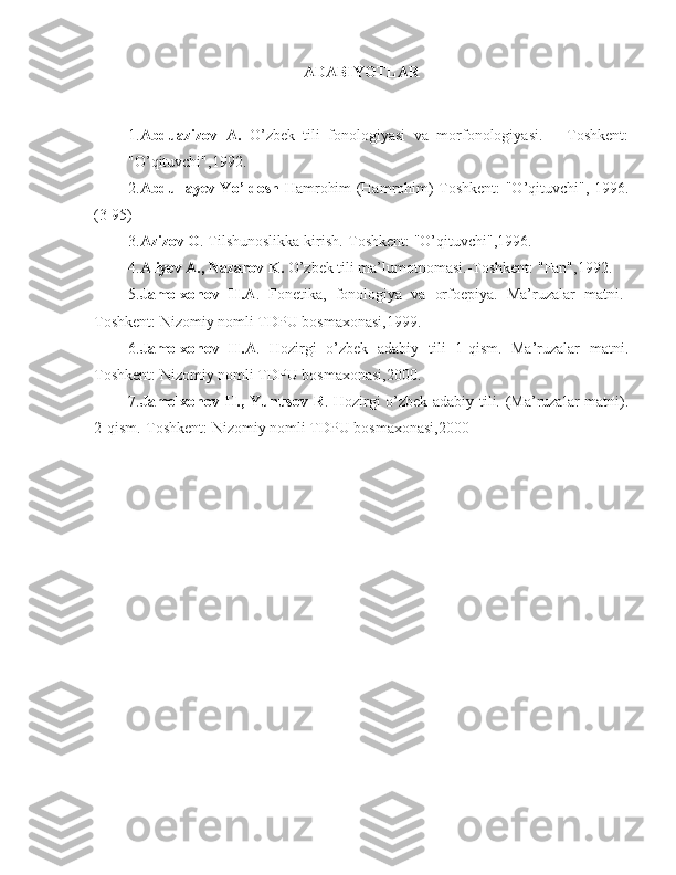 ADABIY O TLAR
 
1. Abduazizov   A.   O’zbek   tili   fonologiyasi   va   morfonologiyasi.   –   Toshkent:
"O’qituvchi",1992.
2. Abdullayev Yo’ldosh   Hamrohim (Hamrohim)-Toshkent: "O’qituvchi", 1996.
(3-95)
3. Azizov O . Tilshunoslikka kirish.-Toshkent: "O’qituvchi",1996.
4. Aliyev A., Nazarov K.  O’zbek tili ma’lumotnomasi.-Toshkent: "Fan",1992.
5 . Jamolxonov   H.A .   Fonetika,   fonologiya   va   orfoepiya.   Ma’ruzalar   matni.-
Toshkent: Nizomiy nomli TDPU bosmaxonasi,1999.
6 . Jamolxonov   H.A .   Hozirgi   o’zbek   adabiy   tili   1-qism.   Ma’ruzalar   matni.
Toshkent: Nizomiy nomli TDPU bosmaxonasi,2000.
7 . Jamolxonov H., Yunusov R . Hozirgi o’zbek adabiy tili. (Ma’ruzalar matni).
2-qism.-Toshkent: Nizomiy nomli TDPU bosmaxonasi,2000 