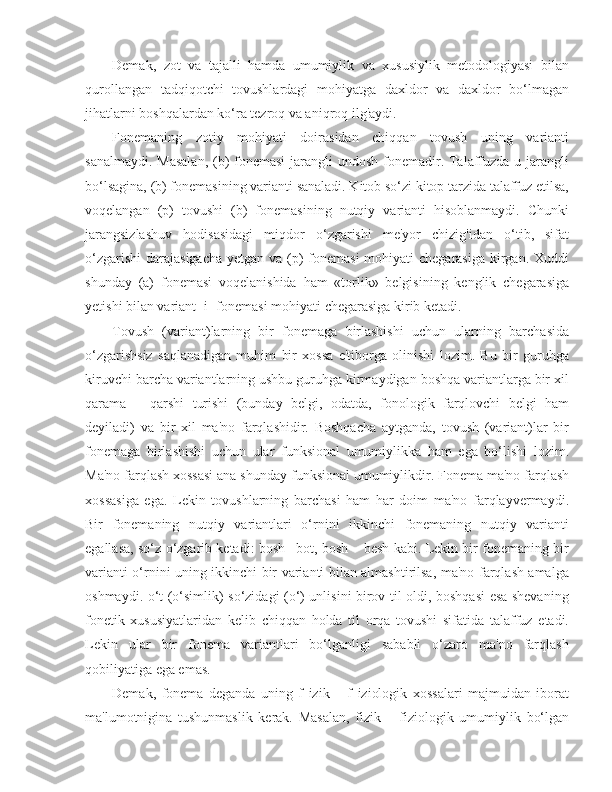 Demak,   zot   va   tajalli   hamda   umumiylik   va   xususiylik   metodologiyasi   bilan
qurollangan   tadqiqotchi   tovushlardagi   mohiyatga   daxldor   va   daxldor   bo‘lmagan
jihatlarni boshqalardan ko‘ra tezroq va aniqroq ilg'aydi.
Fonemaning   zotiy   mohiyati   doirasidan   chiqqan   tovush   uning   varianti
sanalmaydi. Masalan,  (b)  fonemasi  jarangli  undosh fonemadir. Talaffuzda u jarangli
bo‘lsagina, (b) fonemasining varianti sanaladi. Kitob so‘zi kitop tarzida talaffuz etilsa,
voqelangan   (p)   tovushi   (b)   fonemasining   nutqiy   varianti   hisoblanmaydi.   Chunki
jarangsizlashuv   hodisasidagi   miqdor   o‘zgarishi   me'yor   chizig'idan   o‘tib,   sifat
o‘zgarishi  darajasigacha  yetgan va (p)  fonemasi  mohiyati  chegarasiga kirgan. Xuddi
shunday   (a)   fonemasi   voqelanishida   ham   «torlik»   belgisining   kenglik   chegarasiga
yetishi bilan variant [i] fonemasi mohiyati chegarasiga kirib ketadi.
Tovush   (variant)larning   bir   fonemaga   birlashishi   uchun   ularning   barchasida
o‘zgarishsiz   saqlanadigan   muhim   bir   xossa   e'tiborga   olinishi   lozim.   Bu   bir   guruhga
kiruvchi barcha variantlarning ushbu guruhga kirmaydigan boshqa variantlarga bir xil
qarama   –   qarshi   turishi   (bunday   belgi,   odatda,   fonologik   farqlovchi   belgi   ham
deyiladi)   va   bir   xil   ma'no   farqlashidir.   Boshqacha   aytganda,   tovush   (variant)lar   bir
fonemaga   birlashishi   uchun   ular   funksional   umumiylikka   ham   ega   bo‘lishi   lozim.
Ma'no farqlash xossasi ana shunday funksional umumiylikdir. Fonema ma'no farqlash
xossasiga   ega.   Lekin   tovushlarning   barchasi   ham   har   doim   ma'no   farqlayvermaydi.
Bir   fonemaning   nutqiy   variantlari   o‘rnini   ikkinchi   fonemaning   nutqiy   varianti
egallasa, so‘z o‘zgarib ketadi: bosh –bot, bosh – besh kabi. Lekin bir fonemaning bir
varianti o‘rnini uning ikkinchi bir varianti bilan almashtirilsa, ma'no farqlash amalga
oshmaydi. o‘t (o‘simlik) so‘zidagi (o‘) unlisini birov til oldi, boshqasi  esa shevaning
fonetik   xususiyatlaridan   kelib   chiqqan   holda   til   orqa   tovushi   sifatida   talaffuz   etadi.
Lekin   ular   bir   fonema   variantlari   bo‘lganligi   sababli   o‘zaro   ma'no   farqlash
qobiliyatiga ega emas.
Demak,   fonema   deganda   uning   f   izik   –   f   iziologik   xossalari   majmuidan   iborat
ma'lumotnigina   tushunmaslik   kerak.   Masalan,   fizik   –   fiziologik   umumiylik   bo‘lgan 