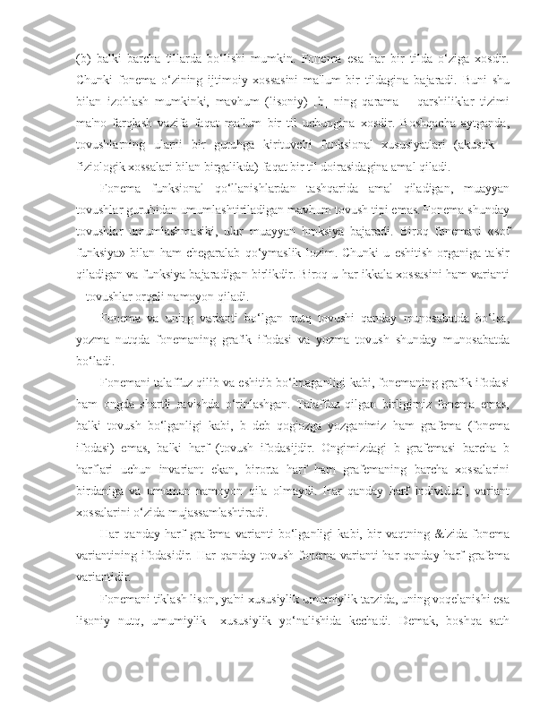 (b)   balki   barcha   tillarda   bo‘lishi   mumkin.   Fonema   esa   har   bir   tilda   o‘ziga   xosdir.
Chunki   fonema   o‘zining   ijtimoiy   xossasini   ma'lum   bir   tildagina   bajaradi.   Buni   shu
bilan   izohlash   mumkinki,   mavhum   (lisoniy)   [b]   ning   qarama   –   qarshiliklar   tizimi
ma'no   farqlash   vazifa   faqat   ma'lum   bir   til   uchungina   xosdir.   Boshqacha   aytganda,
tovushlarning   ularni   bir   guruhga   kirituvchi   funksional   xususiyatlari   (akustik   –
fiziologik xossalari bilan birgalikda) faqat bir til doirasidagina amal qiladi.
Fonema   funksional   qo‘llanishlardan   tashqarida   amal   qiladigan,   muayyan
tovushlar guruhidan umumlashtiriladigan mavhum tovush tipi emas. Fonema shunday
tovushlar   umumlashmasiki,   ular   muayyan   hmksiya   bajaradi.   Biroq   fonemani   «sof
funksiya»   bilan   ham   chegaralab   qo‘ymaslik   lozim.   Chunki   u   eshitish   organiga   ta'sir
qiladigan va funksiya bajaradigan birlikdir. Biroq u har ikkala xossasini ham varianti
– tovushlar orqali namoyon qiladi.
Fonema   va   uning   varianti   bo‘lgan   nutq   tovushi   qanday   munosabatda   bo‘lsa,
yozma   nutqda   fonemaning   grafik   ifodasi   va   yozma   tovush   shunday   munosabatda
bo‘ladi.
Fonemani talaffuz qilib va eshitib bo‘lmaganligi kabi, fonemaning grafik ifodasi
ham   ongda   shartli   ravishda   o‘rinlashgan.   Talaffuz   qilgan   birligimiz   fonema   emas,
balki   tovush   bo‘lganligi   kabi,   b   deb   qog'ozga   yozganimiz   ham   grafema   (fonema
ifodasi)   emas,   balki   harf   (tovush   ifodasijdir.   Ongimizdagi   b   grafemasi   barcha   b
harflari   uchun   invariant   ekan,   birorta   harf   ham   grafemaning   barcha   xossalarini
birdaniga   va   umuman   namoyon   qila   olmaydi.   Har   qanday   harf   individual,   variant
xossalarini o‘zida mujassamlashtiradi.
Har   qanday   harf   grafema   varianti   bo‘lganligi   kabi,   bir   vaqtning   &'zida   fonema
variantining ifodasidir. Har  qanday tovush  fonema varianti  har  qanday harf  grafema
variantidir.
Fonemani tiklash lison, ya'ni xususiylik umumiylik tarzida, uning voqelanishi esa
lisoniy   nutq,   umumiylik   –xususiylik   yo‘nalishida   kechadi.   Demak,   boshqa   sath 