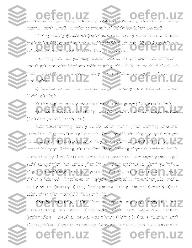 birliklarida   bo‘lgani   kabi,   fonemaning   voqelanishi   va   uning   tiklanishi   bir   –biriga
qarama – qarshi turadi. Bu holat girfema va harf dialektikasida ham aks etadi.
Tilning  moddiy  (substansial)  sathi  xususida.   Lisoniy   sathlar   sirasida   fonetika
eng kichik tashkil etuvchi va boshqa sathlar birliklari uchun moddiy (substansial) asos
bo‘luvchi birliklarni beradigan sath sifatida ajralib turadi.
Insonning   nutq   faoliyati   sezgi   a'zolari   asosida   his   qilinuvchi   nutq   birliklari   –
tovush yoki tovushlar tizimi vositasida ro‘yobga chiqadi. Nutq tovushlari  o‘zida uch
jihatni   birlashtirgan   murakkab   nutqiy   birlik   sifatida   namoyon   bo‘ladi.   Ular
quyidagilar:
a)   talaffuz   a'zolari   bilan   boshqariladigan   markaziy   nerv   sistemasi   mahsuli
(fiziologik jihat):
b )  tabiatdagi har qanday tovush kabi akustik tabiatga ega (fizik, akustik jihat);
v)   nutq   tovushlari   kishilarning   axborot   uzatish,   kommunikatsiya   vositasi
(funksional, sotsial, lisoniy jihat).
Nutq   tovushlarining   haqiqiy   va   biz   uchun   muhim   jihati   ularning   funksional
aspektidir.   Tilshunoslikda   aytilgan   uch   jihatni   yaxlitlikda   o‘rganish   yoki   ajratgan
holda  tadqiq   qilish   masalasida   bir   xillik   yo'q.  Ba'zilar   nutq   tovushlarining  fiziologik
tomoni   biologiya   fanining,   akustik   jihati   fizika   fanining   o‘rganish   predmeti   bo‘lib,
tilshunos   uning   faqat   funksional   tomoninigina   tekshirishi   lozim   degan   g'oyani   ilgari
surishsa,   ayrimlari   har   uchala   jihat   bir   –   biridan   ajralmasdir,   ularni   yaxlitlikda
o‘rganmoq   kerak   degan   aqidaga   tayanadilar.   Ana   shu   ikki   qarash   kurashi   natijasida
tilshunoslikda ikki – fonetika va fonologiya sohalari ajraldi. Pirovard natijada fonetika
nutqiy   variant   (xususiylik)larni,   fonologiya   esa   lisoniy   invariant   (umumiylik)larni
tadqiq qilish bilan mashg'ul bo‘ladigan bo‘ldi.
Fonetika   va   uning   birligi.   Fonetika   deganda   eng   quyi   lisoniy   sath   ham,
tilshunoslikning   shu   sathni   o‘rganadigan   sohasi   ham   tushuniladi.   Fonetika
(grphonetikos   –   tovushga,   ovozga   xos)   tilshunoslikning   boshqa   sohalaridan   farqli
o‘laroq,   nafaqat   o‘rganish   manbaining   funksional   tomonini,   balki   nutq   tovushlarini 