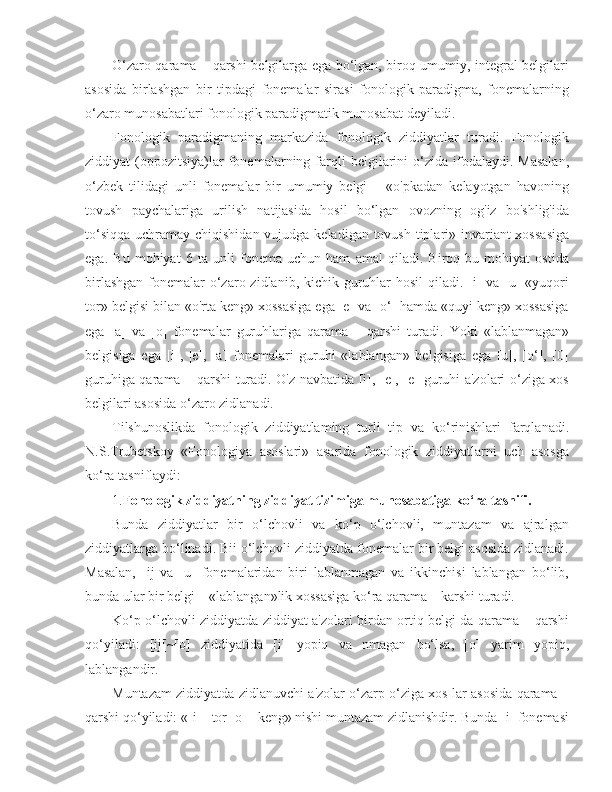 O‘zaro qarama – qarshi belgilarga ega bo‘lgan, biroq umumiy, integral belgilari
asosida   birlashgan   bir   tipdagi   fonemalar   sirasi   fonologik   paradigma,   fonemalarning
o‘zaro munosabatlari fonologik paradigmatik munosabat deyiladi.
Fonologik   paradigmaning   markazida   fonologik   ziddiyatlar   turadi.   Fonologik
ziddiyat   (oppozitsiya)lar  fonemalarning  farqli   belgilarini  o‘zida  ifodalaydi.  Masalan,
o‘zbek   tilidagi   unli   fonemalar   bir   umumiy   belgi   –   «o'pkadan   kelayotgan   havoning
tovush   paychalariga   urilish   natijasida   hosil   bo‘lgan   ovozning   og'iz   bo'shlig'ida
to‘siqqa uchramay chiqishidan vujudga keladigan tovush tiplari» invariant xossasiga
ega.   Bu   mohiyat   6   ta   unli   fonema   uchun   ham   amal   qiladi.   Biroq   bu   mohiyat   ostida
birlashgan  fonemalar  o‘zaro zidlanib, kichik guruhlar hosil  qiladi. [i] va [u]  «yuqori
tor» belgisi bilan «o'rta keng» xossasiga ega [e] va [o‘] hamda «quyi keng» xossasiga
ega   [a]   va   [o]   fonemalar   guruhlariga   qarama   –   qarshi   turadi.   Yoki   «lablanmagan»
belgisiga   ega   [i],   |e],   [a]   fonemalari   guruhi   «lablangan»   belgisiga   ega   [u],   [o‘],   [0]
guruhiga qarama – qarshi turadi. O'z navbatida [i], [e], [e] guruhi a'zolari o‘ziga xos
belgilari asosida o‘zaro zidlanadi.
Tilshunoslikda   fonologik   ziddiyatlaming   turli   tip   va   ko‘rinishlari   farqlanadi.
N.S.Trubetskoy   «Fonologiya   asoslari»   asarida   fonologik   ziddiyatlarni   uch   asosga
ko‘ra tasniflaydi:
1. Fonologik ziddiyatning ziddiyat tizimiga munosabatiga ko‘ra tasnifi.
Bunda   ziddiyatlar   bir   o‘lchovli   va   ko‘p   o‘lchovli,   muntazam   va   ajralgan
ziddiyatlarga bo‘linadi. Bii o‘lchovli ziddiyatda fonemalar bir belgi asosida zidlanadi.
Masalan,   [ij   va   [u]   fonemalaridan   biri   lablanmagan   va   ikkinchisi   lablangan   bo‘lib,
bunda ular bir belgi – «lablangan»lik xossasiga ko‘ra qarama – karshi turadi.
Ko‘p o‘lchovli ziddiyatda ziddiyat a'zolari birdan ortiq belgi da qarama – qarshi
qo‘yiladi:   [ij[~[o]   ziddiyatida   [i]   yopiq   va   nmagan   bo‘lsa,   [o]   yarim   yopiq,
lablangandir.
Muntazam ziddiyatda zidlanuvchi a'zolar o‘zarp o‘ziga xos lar asosida qarama –
qarshi qo‘yiladi: «[i] –tor [o] –keng» nishi muntazam zidlanishdir. Bunda [i] fonemasi 