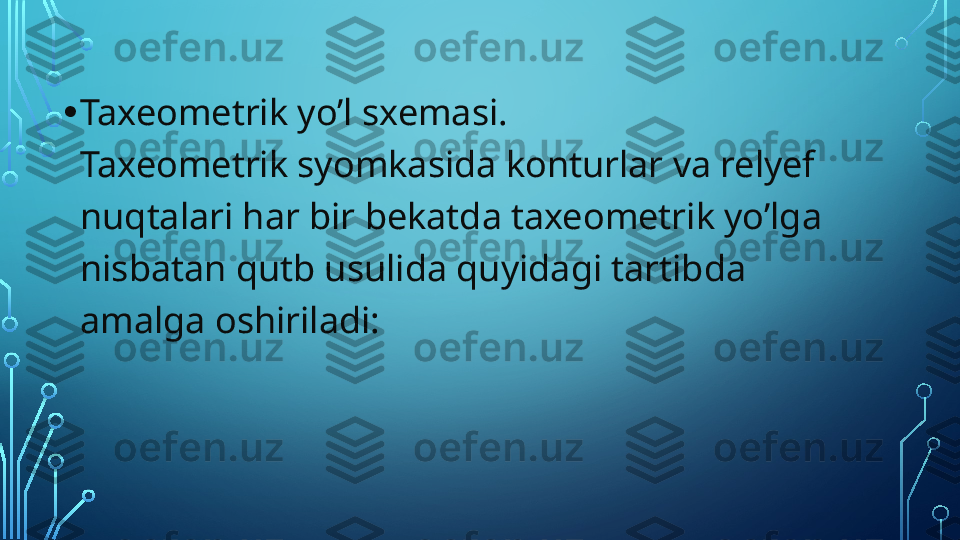 • Taxeometrik yo’l sxemasi.
Taxeometrik syomkasida konturlar va relyef 
nuqtalari har bir bekatda taxeometrik yo’lga 
nisbatan qutb usulida quyidagi tartibda 
amalga oshiriladi:  