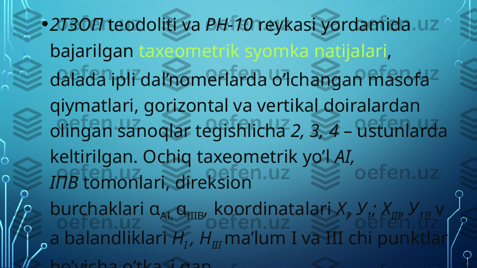 • 2ТЗОП   teodoliti va  РН-10   reykasi yordamida 
bajarilgan  taxeometrik syomka natijalari , 
dalada ipli dal’nomerlarda o’lchangan masofa 
qiymatlari, gorizontal va vertikal doiralardan 
olingan sanoqlar tegishlicha  2, 3, 4  – ustunlarda 
keltirilgan. Ochiq taxeometrik yo’l  А I, 
I ПВ   tomonlari, direksion 
burchaklari  α
AI,  α
IIIB ,  koordinatalari  Х
I ,
  У
1 ; Х
III ,
  У
1 II   v
a balandliklari  Н
I  ,  Н
III  ma’lum   I va III chi punktlar 
bo’yicha o’tkazilgan  