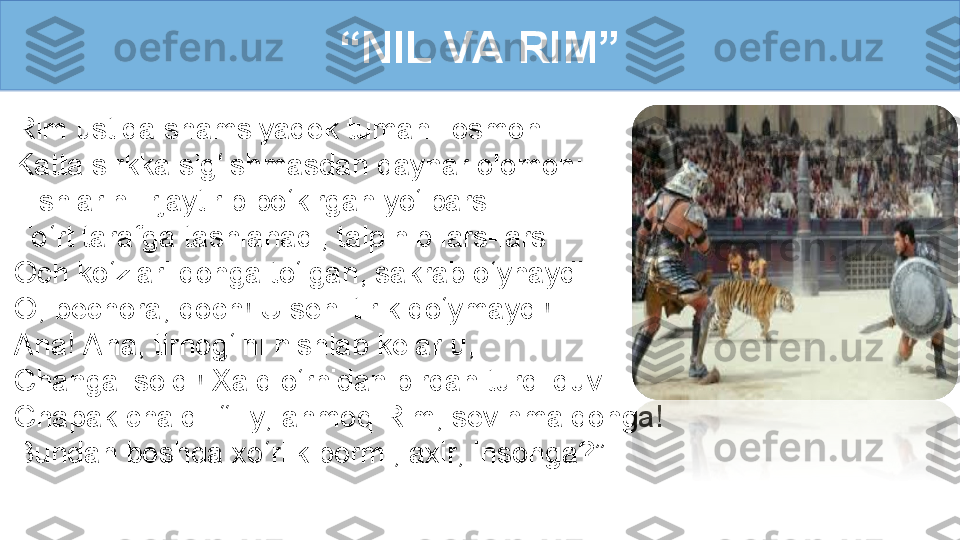 Rim ustida shamsiyadek tumanli osmon
Katta sirkka sig‘ishmasdan qaynar olomon:
Tishlarini irjaytirib bo‘kirgan yo‘lbars 
To ‘rt tarafga tashlanadi, talpinib lars-lars. 
Och ko‘zlari qonga to‘lgan, sakrab o‘ynaydi... 
O, bechora, qoch! U seni tirik qo‘ymaydi! 
Ana! Ana, tirnog‘ini nishlab kelar u, 
Changal soldi! Xalq o‘rnidan birdan turdi duv... 
Chapak chaldi. “Ey, ahmoq Rim, sevinma qonga! 
Bundan boshqa xo‘rlik bormi, axir, insonga?”  “ NIL VA RIM” 