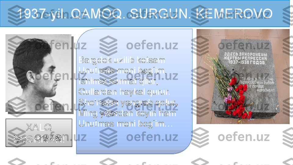 1937-yil. QAMOQ. SURGUN. KEMEROVO
Bargdek uzilib ketsam 
Unutmas meni bog‘im. 
Ishimni hurmat qilur, 
Gullardan haykal qurur. 
She’rlarim yangrab qolur,
Ming yillardan keyin ham
Unutmas meni bog‘im…
XALQ 
DUSHMANI    